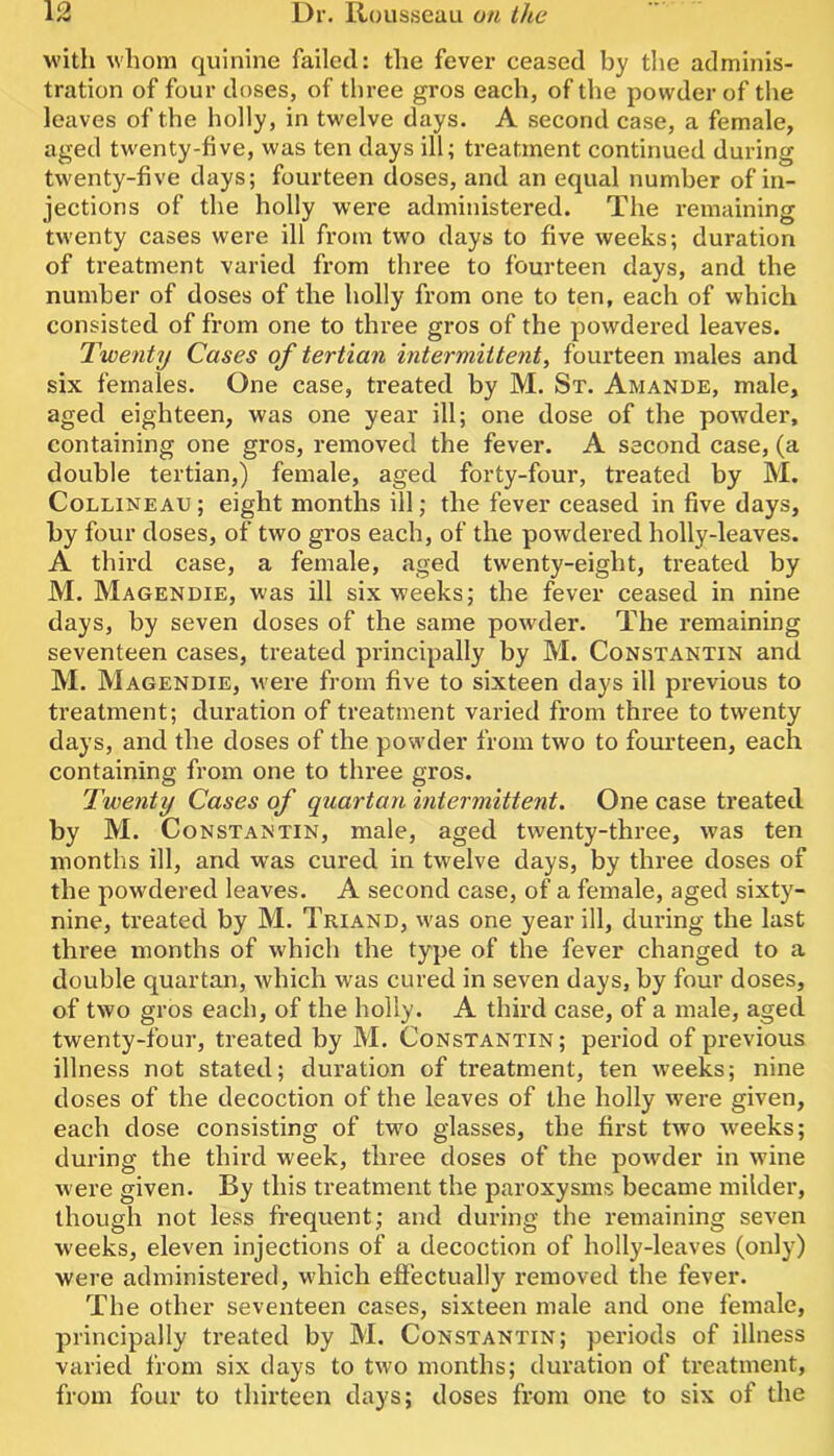 with whom quinine failed: the fever ceased by tlie adminis- tration of four doses, of three gros each, of the powder of the leaves of the holly, in twelve days. A second case, a female, aged twenty-five, was ten days ill; treatment continued during twenty-five days; fourteen doses, and an equal number of in- jections of the holly were administered. The remaining twenty cases were ill from two days to five weeks; duration of treatment varied from three to fourteen days, and the number of doses of the holly from one to ten, each of which consisted of from one to three gros of the powdered leaves. Twe7ity Cases of tertian intermittent, fourteen males and six females. One case, treated by M. St. Amande, male, aged eighteen, was one year ill; one dose of the powder, containing one gros, removed the fever. A second case, (a double tertian,) female, aged forty-four, treated by M. CoLLiNEAU; eight months ill; the fever ceased in five days, by four doses, of two gros each, of the powdered holly-leaves. A third case, a female, aged twenty-eight, treated by M. Magendie, was ill six weeks; the fever ceased in nine days, by seven doses of the same powder. The remaining seventeen cases, treated principally by M. Constantin and M. Magendie, ivere from five to sixteen days ill previous to treatment; duration of treatment varied from three to twenty days, and the doses of the powder from two to fourteen, each containing from one to three gros. Twenty Cases of quartan intermittent. One case treated by M. Constantin, male, aged twenty-three, was ten months ill, and was cured in twelve days, by three doses of the powdered leaves. A second case, of a female, aged sixty- nine, treated by M. Triand, was one year ill, during the last three months of which the type of the fever changed to a double quartan, which was cured in seven days, by four doses, of two gros each, of the holly. A third case, of a male, aged twenty-four, treated by M. Constantin; period of previous illness not stated; duration of treatment, ten weeks; nine doses of the decoction of the leaves of the holly were given, each dose consisting of two glasses, the first two weeks; during the third week, three doses of the powder in wine were given. By this treatment the paroxysms became milder, though not less frequent; and during the remaining seven w^eeks, eleven injections of a decoction of holly-leaves (only) were administered, which effectually removed the fever. The other seventeen cases, sixteen male and one female, principally treated by M. Constantin; periods of illness varied from six days to two months; duration of treatment, from four to thirteen days; doses from one to six of the