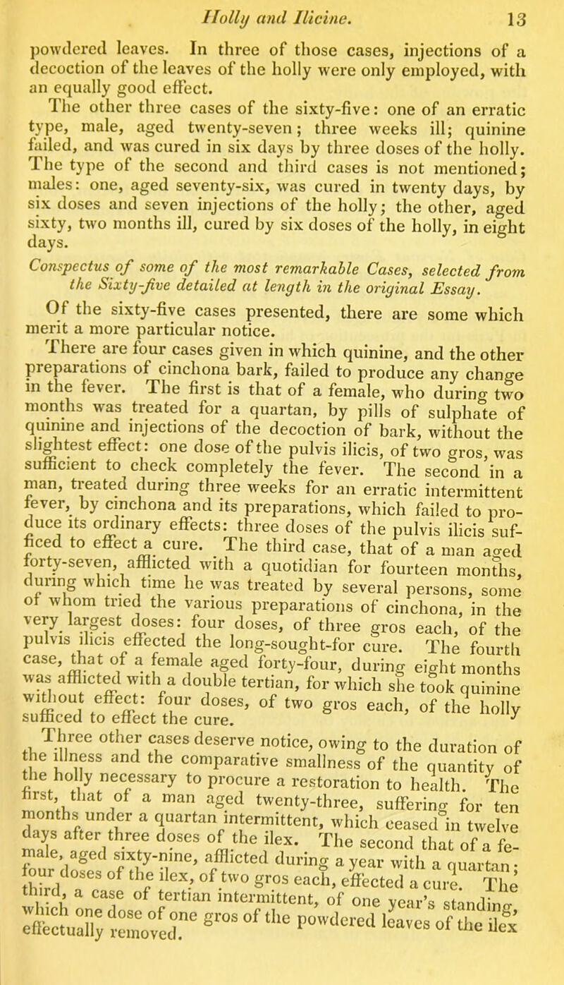 powtlerecl leaves. In three of those cases, injections of a decoction of the leaves of the holly were only employed, with an equally good effect. The other three cases of the si.xty-five: one of an erratic type, male, aged twenty-seven; three weeks ill; quinine failed, and was cured in six days by three doses of the holly. The type of the second and third cases is not mentioned; males: one, aged seventy-six, was cured in twenty days, by six doses and seven injections of the holly; the other, aged sixty, two months ill, cured by six doses of the holly, in eight days. Conspectus of some of the most remarkable Cases, selected from the Sixty-fve detailed at length in the original Essay, Of the sixty-five cases presented, there are some which merit a more particular notice. Theie aie four cases given in which quinine, and the other preparations of cinchona bark, failed to produce any chancre in the fevei. The first is that of a female, w'ho during two months was treated for a quartan, by pills of sulphate of quinine and injections of the decoction of bark, without the sliglitest effect: one dose of the pulvis ilicis, of two gros, was sufficient to check completely the fever. The second in a man, treated during three weeks for an erratic intermittent lever,_ by cinchona and its preparations, which failed to pro- duce Its o^inary effects: three doses of the pulvis ilicis suf- ficed to effect a cure. The third case, that of a man aaed forty-seven, afflicted with a quotidian for fourteen monUis during which time he was treated by several persons, some of whom tried the various preparations of cinchona, in the very largest doses: four doses, of three gros each, of the pulvis ihcis effected the long-sought-for cure. The fourth case, that of a female aged forty-four, during eight months was afflicted with a double tertian, for which she t?ok quinine widiout effect: four doses, of two gros each, of the holly sufficed to effect the cure. ^ ft, deserve notice, owing to the duration of e dJness and the comparative smallness of the quantity of ffie holly necessary to procure a restoration to health. The first, that of a man aged twenty-three, suffering for ten months under a quartan intermittent, which ceased in twelve days after three doses of the ilex. The second that of a fe- male, aged sixty-nine, afflicted during a year with a quartan- third, a case of tertian intermittent, of one year’s standinn- rnrctudi;