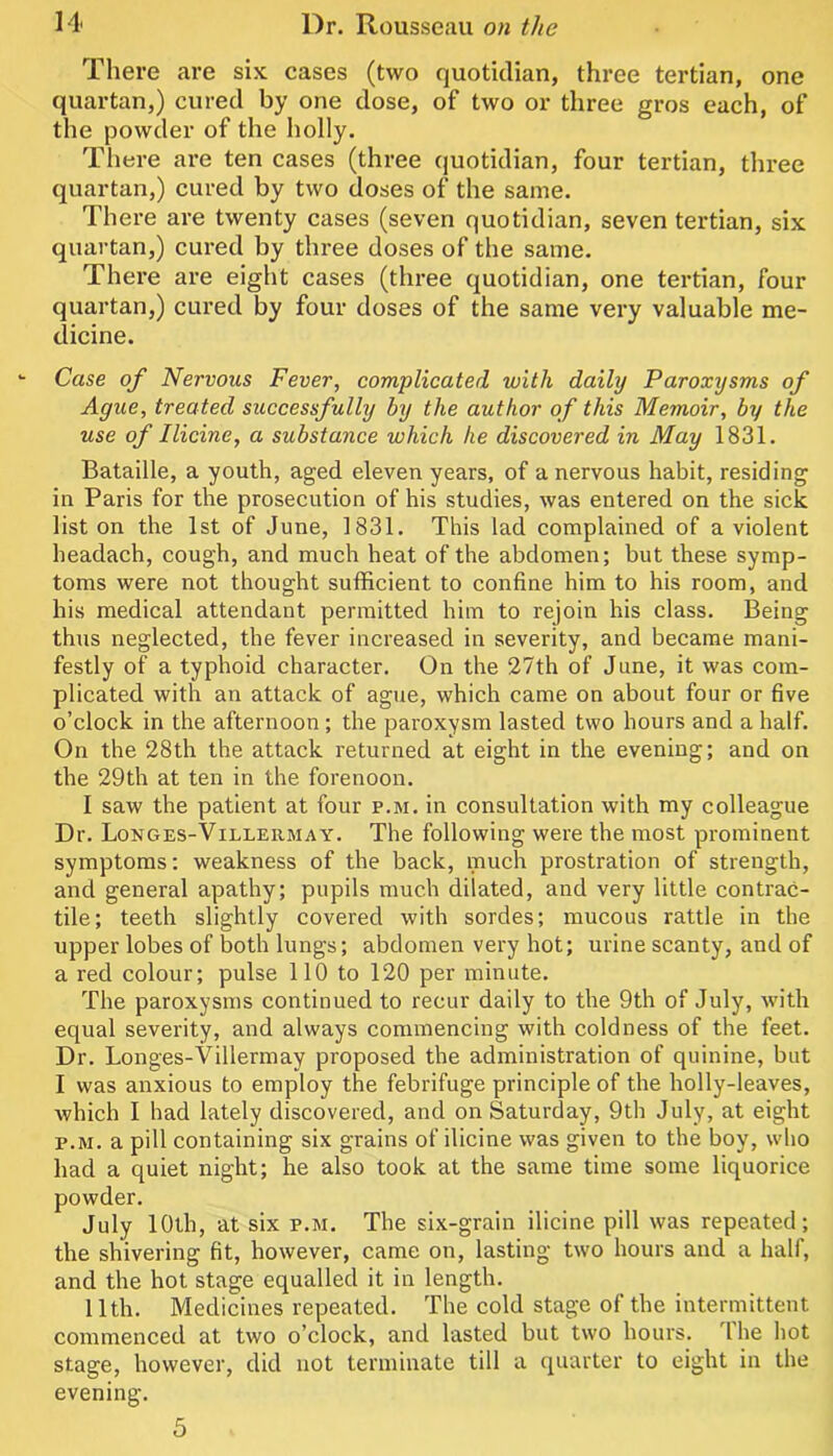 Tliere are six cases (two quotidian, three tertian, one quartan,) cured by one dose, of two or three gros each, of the powder of the holly. There ai’e ten cases (three quotidian, four tertian, three quartan,) cured by two doses of the same. There are twenty cases (seven quotidian, seven tertian, six quartan,) cured by three doses of the same. There are eight cases (three quotidian, one tertian, four quartan,) cured by four doses of the same very valuable me- dicine. Case of Nervous Fever, complicated with daily Paroxysms of Ague, treated successfully by the author of this Memoir, by the use of I Heine, a substance which he discovered in May 1831. Bataille, a youth, aged eleven years, of a nervous habit, residing in Paris for the prosecution of his studies, was entered on the sick list on the 1st of June, 1831. This lad complained of a violent headach, cough, and much heat of the abdomen; but these symp- toms were not thought sufficient to confine him to his room, and his medical attendant permitted him to rejoin his class. Being thus neglected, the fever increased in severity, and became mani- festly of a typhoid character. On the 27th of June, it was com- plicated with an attack of ague, which came on about four or five o’clock in the afternoon; the paroxysm lasted two hours and a half. On the 28th the attack returned at eight in the evening; and on the 29th at ten in the forenoon. I saw the patient at four p.m. in consultation with my colleague Dr. Longes-Villermay. The following were the most prominent symptoms; weakness of the back, much prostration of strength, and general apathy; pupils much dilated, and very little contrac- tile; teeth slightly covered with sordes; mucous rattle in the upper lobes of both lungs; abdomen very hot; urine scanty, and of a red colour; pulse 110 to 120 per minute. The paroxysms continued to recur daily to the 9th of July, with equal severity, and always commencing with coldness of the feet. Dr. Longes-Villermay proposed the administration of quinine, but I was anxious to employ the febrifuge principle of the holly-leaves, which I had lately discovered, and on Saturday, 9th July, at eight P.M. a pill containing six grains of ilicine was given to the boy, who had a quiet night; he also took at the same time some liquorice powder. July 10th, at six p.m. The six-grain ilicine pill was repeated; the shivering fit, however, came on, lasting two hours and a half, and the hot stage equalled it in length. 11th. Medicines repeated. The cold stage of the intermittent commenced at two o’clock, and lasted but two hours. Ihe hot stage, however, did not terminate till a quarter to eight in the evening. 5