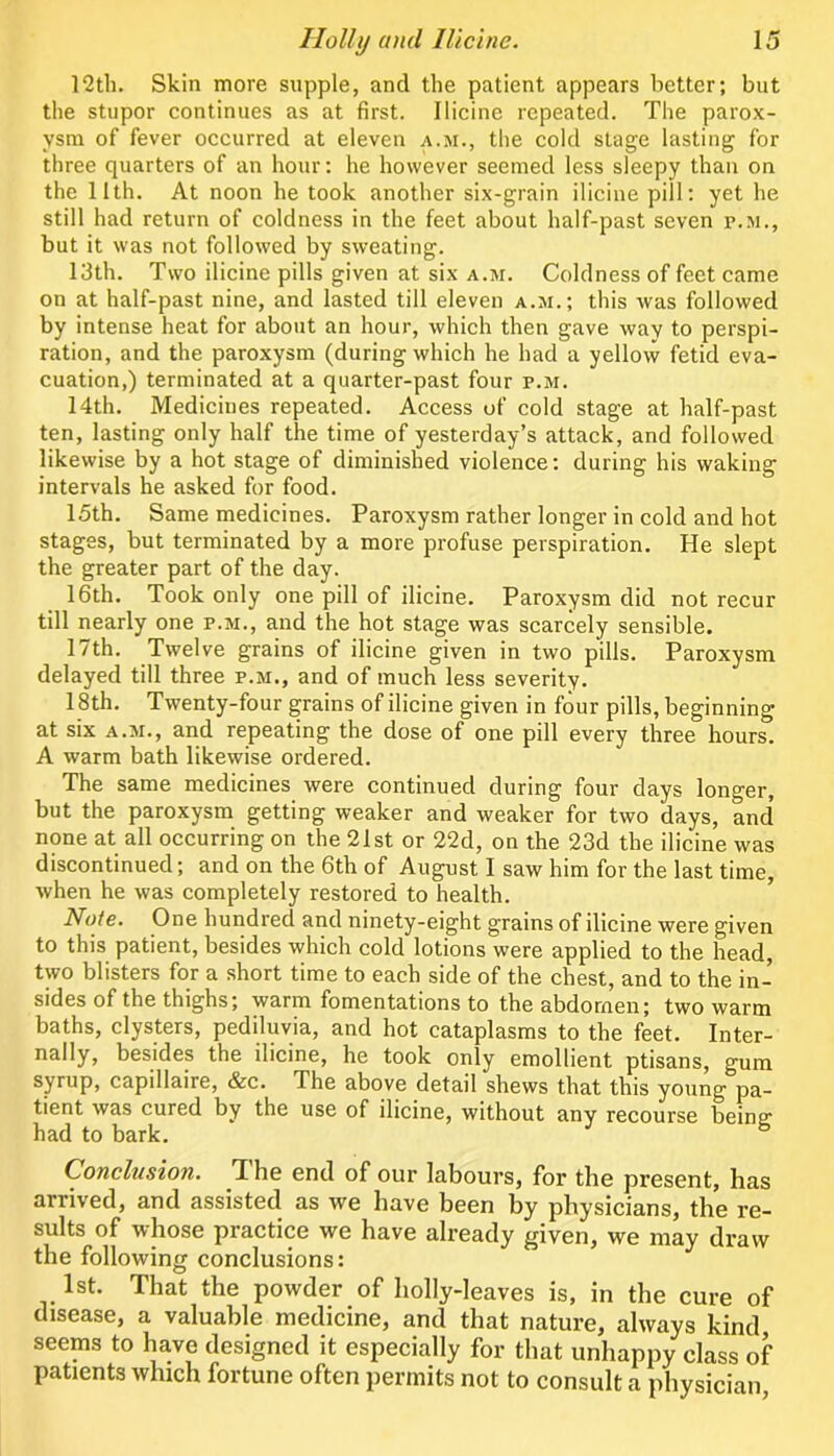 12th. Skin more supple, and the patient appears better; but the stupor continues as at first. Ilicine repeated. The parox- ysm of fever occurred at eleven a.m., the cold stage lasting for three quarters of an hour: he however seemed less sleepy than on the 11th. At noon he took another six-grain ilicine pill: yet he still had return of coldness in the feet about half-past seven p.m., but it was not followed by sweating. 13th. Two ilicine pills given at six a.m. Coldness of feet came on at half-past nine, and lasted till eleven a.m.; this was followed by intense heat for about an hour, which then gave way to perspi- ration, and the paroxysm (during which he had a yellow fetid eva- cuation,) terminated at a quarter-past four p.m. 14th. Medicines repeated. Access of cold stage at half-past ten, lasting only half the time of yesterday’s attack, and followed likewise by a hot stage of diminished violence: during his waking intervals he asked for food. 15th. Same medicines. Paroxysm rather longer in cold and hot stages, but terminated by a more profuse perspiration. He slept the greater part of the day. 16th. Took only one pill of ilicine. Paroxysm did not recur till nearly one p.m., and the hot stage was scarcely sensible. 17th. Twelve grains of ilicine given in two pills. Paroxysm delayed till three p.m., and of much less severity. 18th. Twenty-four grains of ilicine given in four pills, beginning at six A.M., and repeating the dose of one pill every three hours. A warm bath likewise ordered. The same medicines were continued during four days longer, but the paroxysm getting weaker and weaker for two days, and’ none at all occurring on the 21st or 22d, on the 23d the ilicine was discontinued; and on the 6th of August I saw him for the last time, when he was completely restored to health. Note. One hundred and ninety-eight grains of ilicine were given to this patient, besides which cold lotions were applied to the head, two blisters for a short time to each side of the chest, and to the in- sides of the thighs; warm fomentations to the abdomen; two warm baths, clysters, pediluyia, and hot cataplasms to the feet. Inter- nally, besides the ilicine, he took only emollient ptisans, gum syrup, capillaire, &c. The above detail shews that this young pa- tient was cured by the use of ilicine, without any recourse beiner had to bark. ° Conclusion. The end of our labours, for the present, has arrived, and assisted as we have been by physicians, the re- sults of whose practice we have already given, we may draw the following conclusions: 1st. That the powder of holly-leaves is, in the cure of disease, a valuable medicine, and that nature, always kind seems to have designed it especially for that unhappy class of patients which fortune often permits not to consult a physician,