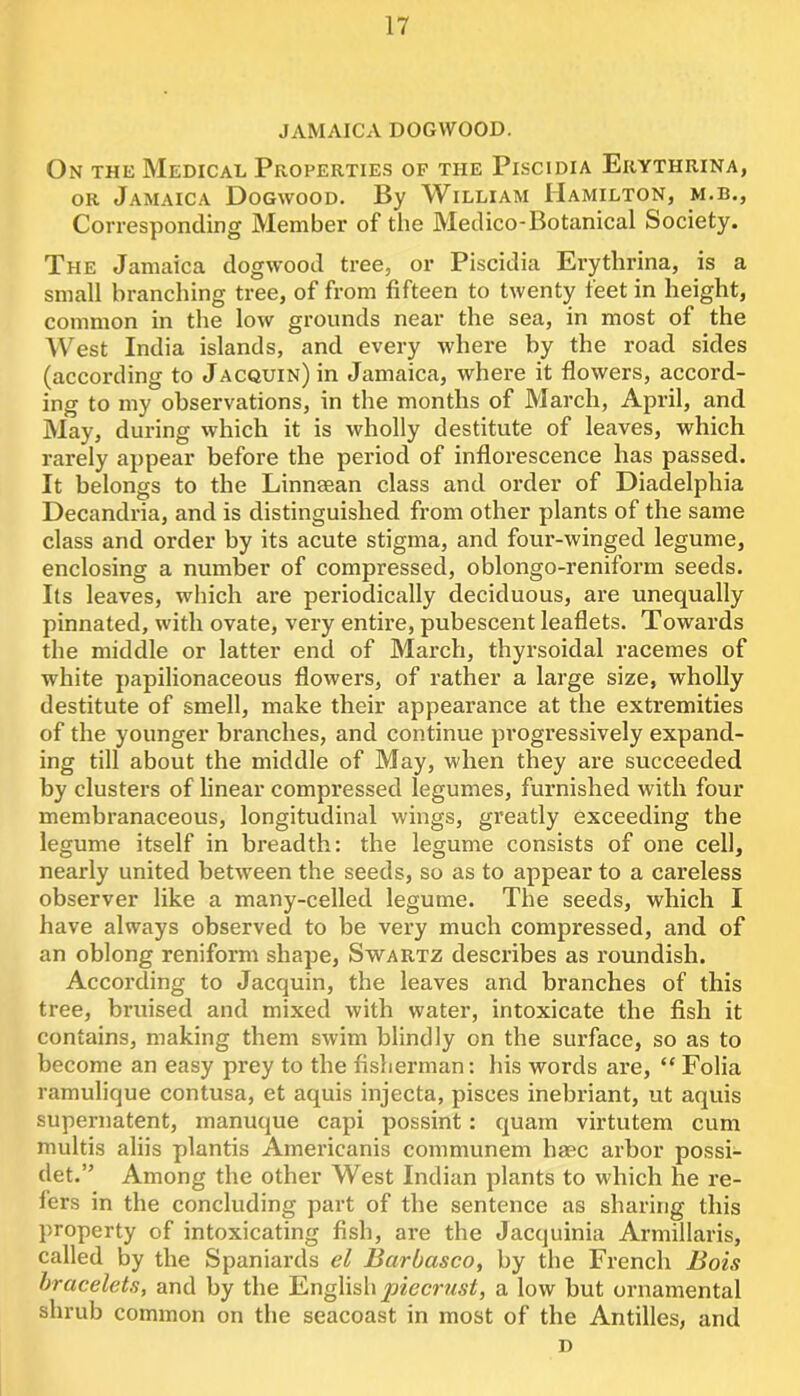 JAMAICA DOGWOOD. On the Medical Properties of the Piscidia Erythrina, OR Jamaica Dogwood. By William Hamilton, m.b., Corresponding Member of the Medico-Botanical Society. The Jamaica dogwood tree, or Piscidia Erythrina, is a small branching tree, of from fifteen to twenty feet in height, common in the low grounds near the sea, in most of the ■\Vest India islands, and every where by the road sides (according to Jacquin) in Jamaica, where it flowers, accord- ing to my observations, in the months of March, April, and May, during which it is wholly destitute of leaves, which rarely appear before the period of inflorescence has passed. It belongs to the Linnsean class and order of Diadelphia Decandria, and is distinguished from other plants of the same class and order by its acute stigma, and four-winged legume, enclosing a number of compressed, oblongo-reniform seeds. Its leaves, which are periodically deciduous, are unequally pinnated, with ovate, very entire, pubescent leaflets. Towards the middle or latter end of March, thyrsoidal racemes of white papilionaceous flowers, of rather a large size, wholly destitute of smell, make their appearance at the extremities of the younger branches, and continue progressively expand- ing till about the middle of May, when they are succeeded by clusters of linear compressed legumes, furnished with four membranaceous, longitudinal wings, greatly exceeding the legume itself in breadth: the legume consists of one cell, nearly united between the seeds, so as to appear to a careless observer like a many-celled legume. The seeds, which I have always observed to be very much compressed, and of an oblong reniform shape, Swartz describes as roundish. According to Jacquin, the leaves and branches of this tree, bruised and mixed with water, intoxicate the fish it contains, making them swim blindly on the surface, so as to become an easy prey to the fisherman: his words are, “ Folia ramulique contusa, et aquis injecta, pisces inebriant, ut aquis supernatent, manuque capi possint: quam virtutem cum multis aliis plantis Americanis communem base arbor possi- det.” Among the other West Indian plants to which he re- fers in the concluding part of the sentence as sharing this property of intoxicating fish, are the Jacquinia Armillaris, called by the Spaniards el Barbasco, by the French Bois bracelets, and by the piecrust, a low but ornamental shrub common on the seacoast in most of the Antilles, and D