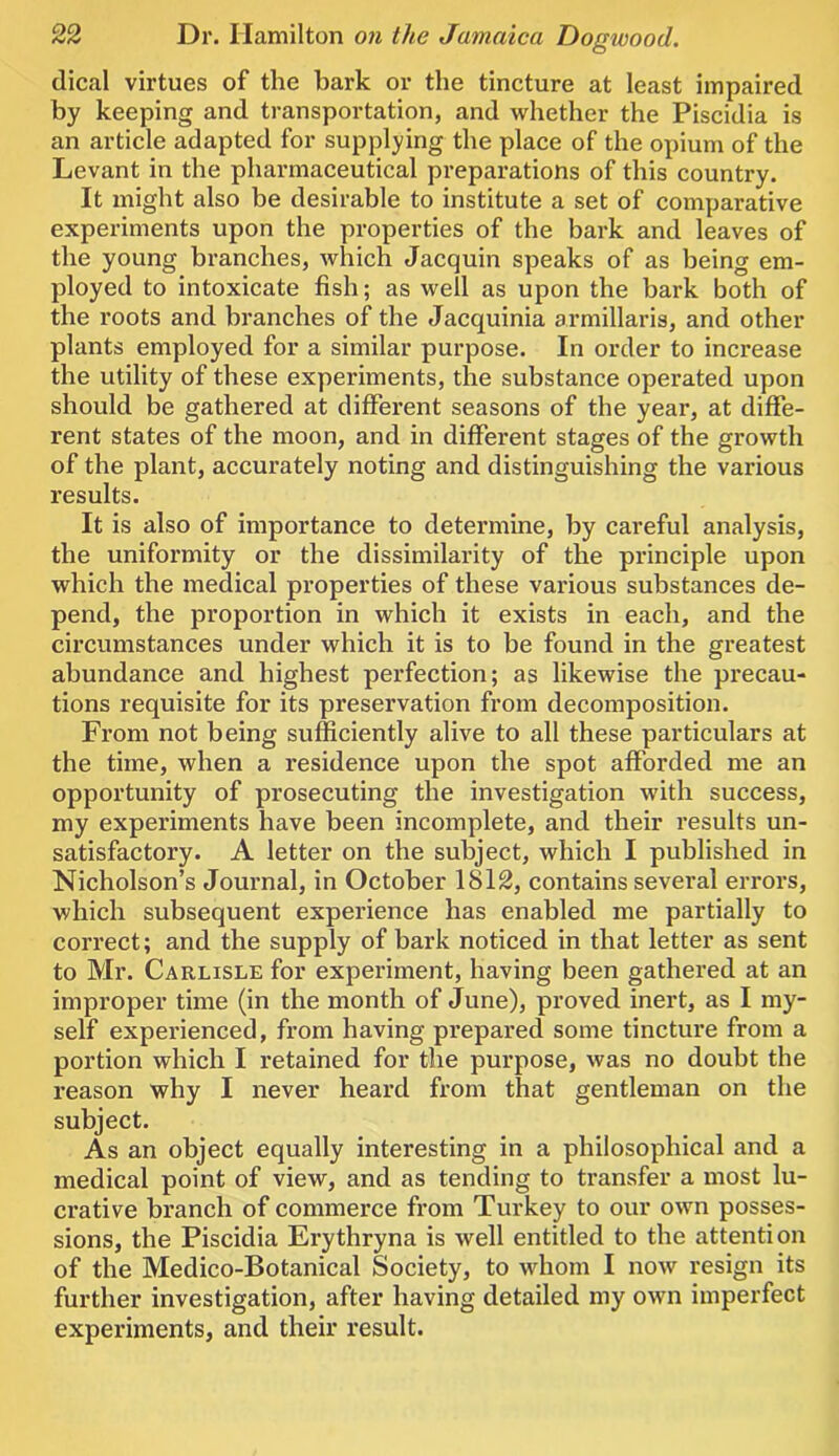 dical virtues of the bark or the tincture at least impaired by keeping and transportation, and whether the Piscidia is an article adapted for supplying the place of the opium of the Levant in the phai'maceutical preparations of this country. It might also be desirable to institute a set of comparative experiments upon the properties of the bark and leaves of the young branches, which Jacquin speaks of as being em- ployed to intoxicate fish; as well as upon the bark both of the roots and branches of the Jacquinia armillaris, and other plants employed for a similar purpose. In order to increase the utility of these experiments, the substance operated upon should be gathered at different seasons of the year, at diffe- rent states of the moon, and in different stages of the growth of the plant, accurately noting and distinguishing the various results. It is also of importance to determine, by careful analysis, the uniformity or the dissimilarity of the principle upon which the medical properties of these various substances de- pend, the proportion in which it exists in each, and the circumstances under which it is to be found in the greatest abundance and highest perfection; as likewise the precau- tions requisite for its preservation from decomposition. From not being sufficiently alive to all these particulars at the time, when a residence upon the spot afforded me an opportunity of prosecuting the investigation with success, my experiments have been incomplete, and their results un- satisfactory. A letter on the subject, which I published in Nicholson’s Journal, in October 1812, contains several errors, which subsequent experience has enabled me partially to correct; and the supply of bark noticed in that letter as sent to Mr. Carlisle for experiment, having been gathered at an improper time (in the month of June), proved inert, as I my- self experienced, from having prepared some tincture from a portion which I retained for the purpose, was no doubt the reason why I never heard from that gentleman on the subject. As an object equally interesting in a philosophical and a medical point of view, and as tending to transfer a most lu- crative branch of commerce from Turkey to our own posses- sions, the Piscidia Erythryna is well entitled to the attention of the Medico-Botanical Society, to whom I now resign its further investigation, after having detailed my own imperfect experiments, and their result.