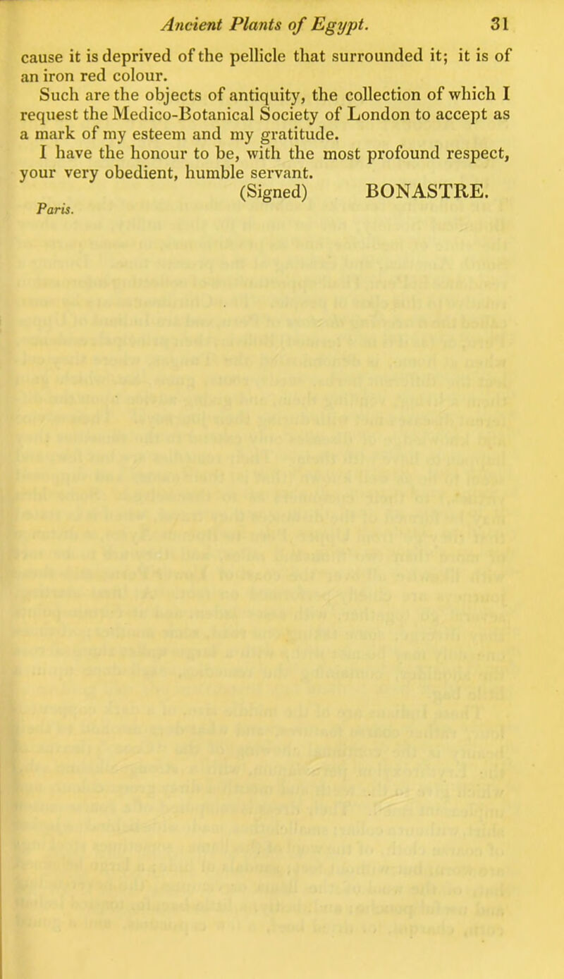 cause it is deprived of the pellicle that surrounded it; it is of an iron red colour. Such are the objects of antiquity, the collection of which I request the Medico-Botanical Society of London to accept as a mark of my esteem and my gratitude. I have the honour to be, with the most profound respect, your very obedient, humble servant. (Signed) BONASTRE. Paris.