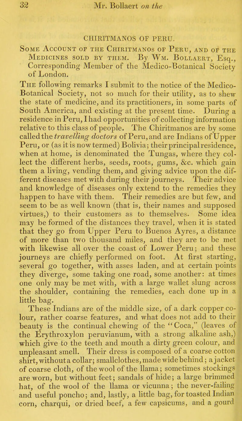 CHIRITMANOS OF PERU. Some Account of the Chiritmanos of Peru, and or the Medicines sold by them. By Wm. Bollaert, Esq., Correspontling Member of the Medico-Botanical Society of London. The following remarks I submit to the notice of the Medico- Botanical Society, not so much for their utility, as to shew the state of medicine, and its practitioners, in some parts of South America, and existing at the present time. During a residence in Peru, I had opportunities of collecting information relative to this class of people. The Chiritmanos are by some called the travelling doctors of Peru, and are Indians of Upper Peru, or (as it is now termed) Bolivia; their principal residence, when at home, is denominated the Tungas, where they col- lect the different herbs, seeds, roots, gums, &c. which gain them a living, vending them, and giving advice upon the dif- ferent diseases met with during their journeys. Their advice and knowledge of diseases only extend to the remedies they happen to have with them. Their remedies are but few, and seem to be as well known (that is, their names and supposed virtues,) to their customers as to themselves. Some idea may be formed of the distances they travel, when it is stated that they go from Upper Peru to Buenos Ayres, a distance of more than two thousand miles, and they are to be met with likewise all over the coast of Lower Peru; and these journeys are chiefly performed on foot. At first starting, several go together, with asses laden, and at certain points they diverge, some taking one road, some another: at times one only may be met with, with a large wallet slung across the shoulder, containing the remedies, each done up in a little bag. These Indians are of the middle size, of a dark copper co- lour, rather coarse features, and what does not add to their beauty is the continual chewing of the “ Coca,” (leaves of the Erythroxylon peruvianum, with a strong alkaline ash,) which give to the teeth and mouth a dirty green colour, and unpleasant smell. Their dress is composed of a coarse cotton shirt, without a collar; smallclothes, made wide behind; a jacket of coarse cloth, of the wool of the llama; sometimes stockings are worn, but without feet; sandals of hide; a large brimmed hat, of the wool of the llama or vicunna; the never-failing and useful poncho; and, lastly, a little bag, for toasted Indian corn, charqui, or dried beef, a few capsicums, and a gourd