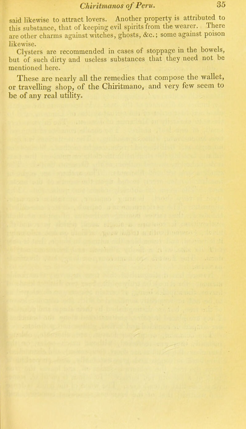 said likewise to attract lovers. Another property is attributed to this substance, that of keeping evil spirits from the wearer. There are other charms against witches, ghosts, &c.; some against poison likewise. Clysters are recommended in cases of stoppage in the bowels, but of such dirty and useless substances that they need not be mentioned here. These are nearly all the remedies that compose the wallet, or travelling shop, of the Chiritmano, and very few seem to be of any real utility.