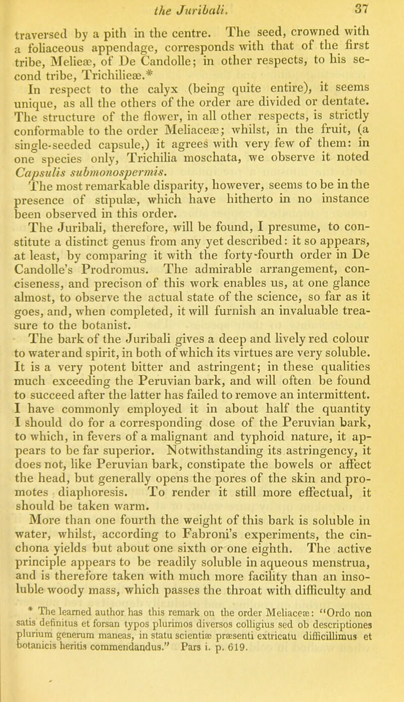 traversed by a pith in the centre. The seed, crowned vyitli a foliaceous appendage, corresponds with that of the first tribe, Melieac, of De Candolle; in other respects, to his se- cond tribe, Trichilieae.* In respect to the calyx (being quite entire), it seems unique, as all the others of the order are divided or dentate. The structure of the flower, in all other respects, is strictly conformable to the order Meliaceas; whilst, in the fruit, (a single-seeded capsule,) it agrees with very few of them: in one species only, Trichilia moschata, we observe it noted CapsuUs sub?no/iosjjermis. The most remarkable disparity, however, seems to be in the presence of stipulas, which have hitherto in no instance been observed in this order. The Juribali, therefore, will be found, I presume, to con- stitute a distinct genus from any yet described: it so appears, at least, by comparing it with the forty fourth order in De Candolle’s Prodromus. The admirable arrangement, con- ciseness, and precison of this work enables us, at one glance almost, to observe the actual state of the science, so far as it goes, and, when completed, it will furnish an invaluable trea- sure to the botanist. The bai’k of the Juribali gives a deep and lively red colour to water and spirit, in both of which its virtues are vei'y soluble. It is a very potent bitter and astringent; in these qualities much exceeding the Peruvian bark, and will often be found to succeed after the latter has failed to remove an intermittent. I have commonly employed it in about half the quantity I should do for a corresponding dose of the Peruvian bark, to which, in fevers of a malignant and typhoid natui'e, it ap- pears to be far superior. Notwithstanding its astringency, it does not, like Peruvian bark, constipate the bowels or affect the head, but generally opens the pores of the skin and pro- motes diaphoresis. To render it still more effectual, it should be taken warm. More than one fourth the weight of this bark is soluble in water, whilst, according to Fabroni’s experiments, the cin- chona yields but about one sixth or one eighth. The active principle appears to be readily soluble in aqueous menstrua, and is therefore taken with much more facility than an inso- luble woody mass, which passes the throat with difficulty and * The learned author has this remark on the order Meliacere; “Ordo non satis definitus et forsan typos plurimos diversos colligius sed ob descriptiones plurium genemm maneas, in statu scientia; praesenti extricatu difficillimus et botanicis heritis commendandus.” Pars i. p. 619.