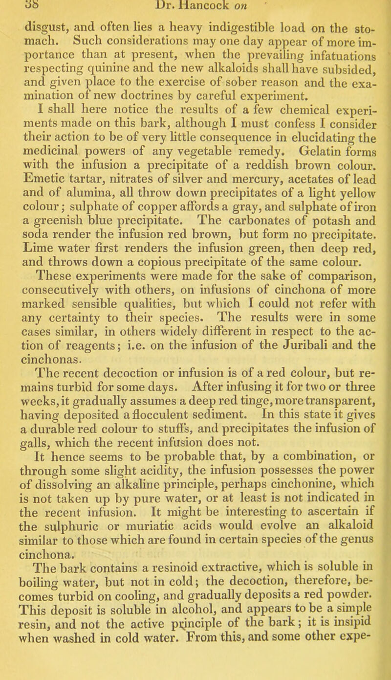 '6b disgust, and often lies a heavy indigestible load on the sto- mach. Such considerations may one day appear of more im- portance than at present, when the prevailing infatuations respecting quinine and the new alkaloids shall have subsided, and given place to the exercise of sober reason and the exa- mination of new doctrines by careful experiment. I shall here notice the results of a few chemical experi- ments made on this bark, although I must confess I consider their action to be of very little consequence in elucidating the medicinal powers of any vegetable remedy. Gelatin forms with the infusion a precipitate of a reddish brown colour. Emetic tartar, nitrates of silver and mercury, acetates of lead and of alumina, all throw down precipitates of a light yellow colour; sulphate of copper affords a gray, and sulphate of iron a greenish blue precipitate. The carbonates of potash and soda render the infusion red brown, but form no precipitate. Lime water first renders the infusion green, then deep red, and throws down a copious precipitate of the same colour. These experiments were made for the sake of comparison, consecutively with others, on infusions of cinchona of more marked sensible qualities, but which I could not refer with any certainty to their species. The results were in some cases similar, in others widely different in respect to the ac- tion of reagents; i.e. on the infusion of the Juribali and the cinchonas. The recent decoction or infusion is of a red colour, but re- mains turbid for some days. After infusing it for two or three weeks, it gradually assumes a deep red tinge, more transparent, having deposited a flocculent sediment. In this state it gives a durable red colour to stuffs, and precipitates the infusion of galls, which the recent infusion does not. It hence seems to be probable that, by a combination, or through some slight acidity, the infusion possesses the power of dissolving an alkaline principle, perhaps cinchonine, which is not taken up by pure water, or at least is not indicated in the recent infusion. It might be interesting to ascertain if the sulphuric or muriatic acids would evolve an alkaloid similar to those which are found in certain species of the genus cinchona. The bark contains a resinoid extractive, which is soluble in boiling water, but not in cold; the decoction, therefore, be- comes turbid on cooling, and gradually deposits a red powder. This deposit is soluble in alcohol, and appears to be a simple resin, and not the active pi^inciple of the bark; it is insipid when washed in cold water. From this, and some other expe-