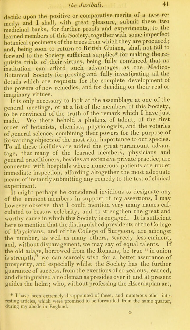 decide upon the positive or comparative merits of a new re- medy; and I shall, with great pleasure, submit these two medicinal barks, for further proofs and experiments, to the learned members of this Society, together with some imperfect botanical specimens of the trees from which they are procured; and, being soon to return to British Guiana, shall not fail to forward to the Society sufficient supplies* for making the re- quisite trials of their virtues, being fully convinced that no institution can afford such advantages as the Medico- Botanical Society for proving and fully investigating all the details which are requisite for the complete development of the powers of new remedies, and for deciding on their real or imaginary virtues. It is only necessary to look at the assemblage at one of the general meetings, or at a list of the members of this Society, to be convinced of the truth of the remark which 1 have just made. We there behold a phalanx of talent, of the first order of botanists, chemists, physiologists, and the votaries of general science, combining their powers for the purpose of forwarding objects of the most vital importance to our species. To all these facilities are added the great paramount advan- tage, that many of the learned members, physicians and general practitioners, besides an extensive private practice, are connected with hospitals where numerous patients are under immediate inspection, affording altogether the most adequate means of instantly submitting any remedy to the test of clinical experiment. It might perhaps be considered invidious to designate any of the eminent members in support ot my assertions, I may however observe that I could mention very many names cal- culated to bestow celebrity, and to strengthen the great and worthy cause in which this Society is engaged. It is sufficient here to mention that the distinguished presidents of the College of Physicians, and of the College of Surgeons, are amongst the number, as well as many others, scarcely less eminent, and, without disparagement, we may say of equal talents. If the old adage, borrowed from the Romans, be true “ in union is strength,” we can scarcely wish for a better assurance of prosperity, and especially whilst the Society has the further guarantee of success, from the exertions of so zealous, learned, and distinguished a nobleman as presides over it and at present guides the helm; who, without professing the iEsculapian art, * I have been extremely disappointed of these, and numerous other inte- resting articles, which were promised to be forwarded from the same quarter, during my abode in England. G