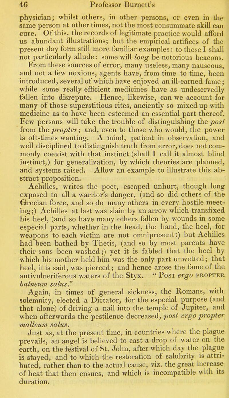 physician; whilst others, in other persons, or even in the same person at other times, not the most consummate skill can cure. Of this, the records of legitimate practice would afford us abundant illustrations; but the empirical artifices of the present day form still more familiar examples: to these I shall not particularly allude: some will long be notorious beacons. From these sources of error, many useless, many nauseous, and not a few noxious, agents have, from time to time, been introduced, several of which have enjoyed an ill-earned fame; while some really efficient medicines have as undeservedly fallen into disrepute. Hence, likewise, can we account for many of those superstitious rites, anciently so mixed up with medicine as to have been esteemed an essential part thereof. Few persons will take the trouble of distinguishing the post from the propter-, and, even to those who would, the power is oft-times wanting. A mind, patient in observation, and well disciplined to distinguish truth from error, does not com- monly coexist with that instinct (shall I call it almost blind instinct,) for generalization, by which theories are planned, and systems raised. Allow an example to illustrate this ab- stract proposition. Achilles, writes the poet, escaped unhurt, though long exposed to all a warrior’s danger, (and so did others of the Grecian force, and so do many others in every hostile meet- ing;) Achilles at last was slain by an arrow which transfixed his heel, (and so have many others fallen by wounds in some especial parts, whether in the head, the hand, the heel, for weapons to each victim are not omnipresent;) but Achilles had been bathed by Thetis, (and so by most parents have their sons been washed;) yet it is fabled that the heel by which his mother held him was the only part unwetted; that heel, it is said, was pierced; and hence arose the fame of the antivulneriferous waters of the Styx. “ Post ergo propter balneum salus.” Again, in times of general sickness, the Romans, with solemnity, elected a Dictator, for the especial purpose (and that alone) of driving a nail into the temple of Jupiter, and when afterwards the pestilence decreased, post ergo propter malleum salus. Just as, at the present time, in countries where the plague prevails, an angel is believed to cast a drop of water on the earth, on the festival of St. John, after which day the plague is stayed, and to which the restoration of salubrity is attri- buted, leather than to the actual cause, viz. the great increase of heat that then ensues, and which is incompatible with its duration.