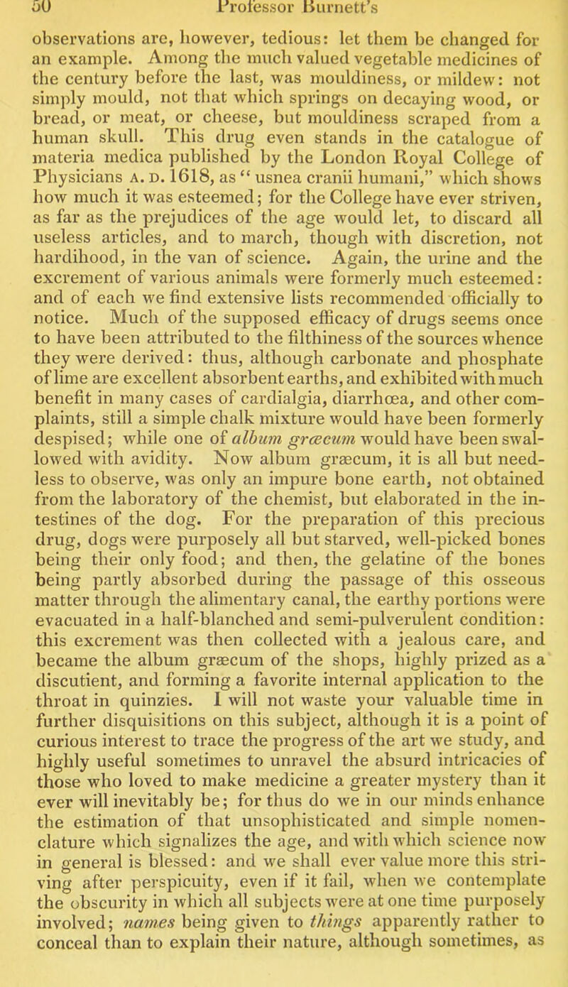 observations are, however, tedious: let them be changed for an example. Among the much valued vegetable medicines of the century before the last, was mouldiness, or mildew: not simply mould, not that which springs on decaying wood, or bread, or meat, or cheese, but mouldiness scraped from a human skull. This drug even stands in the catalogue of materia medica published by the London Royal College of Physicians A. D. 1618, as “ usnea cranii humani,” which shows how much it was esteemed; for the College have ever striven, as far as the prejudices of the age would let, to discard all useless articles, and to march, though with discretion, not hardihood, in the van of science. Again, the urine and the excrement of various animals were formerly much esteemed : and of each we find extensive lists recommended officially to notice. Much of the supposed efficacy of drugs seems once to have been attributed to the filthiness of the sources whence they were derived: thus, although carbonate and phosphate of lime are excellent absorbent earths, and exhibited with much benefit in many cases of cardialgia, diarrhcEa, and other com- plaints, still a simple chalk mixture would have been formerly despised; while one of album grcecum would have been swal- lowed with avidity. Now album graecum, it is all but need- less to observe, was only an impure bone earth, not obtained from the laboratory of the chemist, but elaborated in the in- testines of the dog. For the preparation of this precious drug, dogs were purposely all but starved, well-picked bones being their only food; and then, the gelatine of the bones being partly absorbed during the passage of this osseous matter through the alimentary canal, the earthy portions were evacuated in a half-blanched and semi-pulverulent condition: this excrement was then collected with a jealous care, and became the album graecum of the shops, highly prized as a discutient, and forming a favorite internal application to the throat in quinzies. I will not waste your valuable time in further disquisitions on this subject, although it is a point of curious interest to trace the progress of the art we study, and highly useful sometimes to unravel the absurd intricacies of those who loved to make medicine a greater mystery than it ever will inevitably be; for thus do we in our minds enhance the estimation of that unsophisticated and simple nomen- clature which signalizes the age, and with which science now in general is blessed: and we shall ever value more this stri- ving after perspicuity, even if it fail, when we contemplate the obscurity in which all subjects were at one time purposely involved; names being given to things apparently rather to conceal than to explain their nature, although sometimes, as