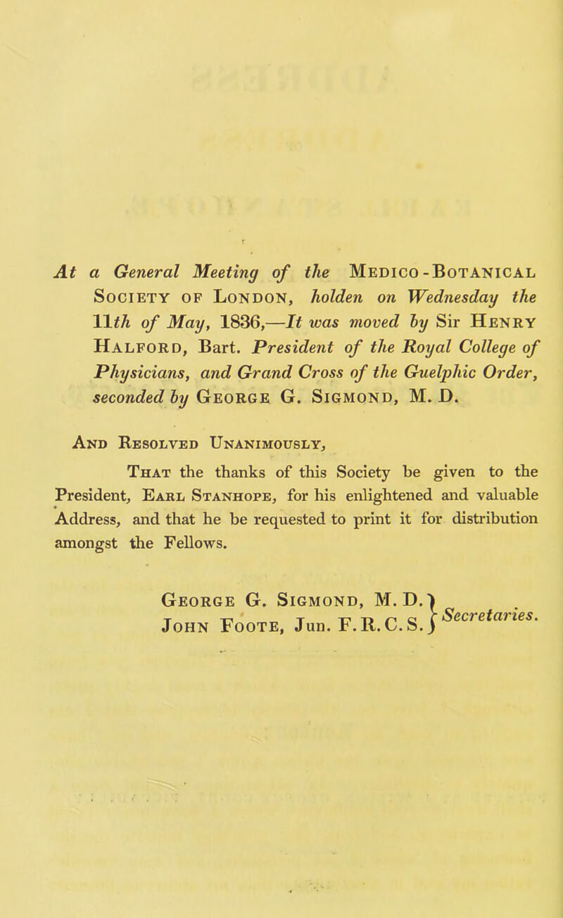 At a General Meeting of the Medico-Botanical Society of London, holden on Wednesday the Wth of May, 1836,—It was moved hy Sir Henry Halford, Bart. President of the Royal College of Physicians, and Grand Cross of the Guelphic Order, seconded hy George G. Sigmond, M. D. And Resolved Unanimously, That the thanks of this Society be given to the President, Earl Stanhope, for his enlightened and valuable Address, and that he be requested to print it for distribution amongst the Fellows. George G. Sigmond, M. D.l John Foote, Jun. F.R. C.S. j Secretaries.