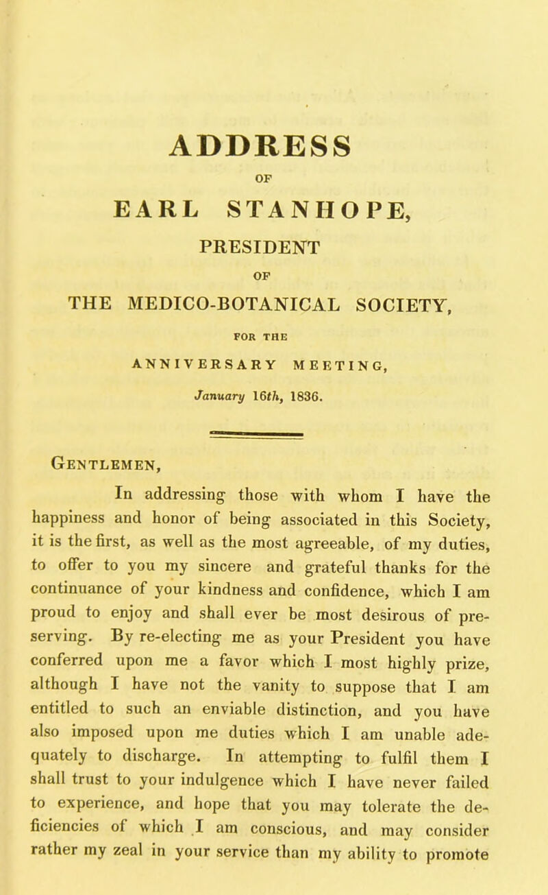 ADDRESS OF EARL STANHOPE, PRESIDENT OP THE MEDICO-BOTANICAL SOCIETY, FOR THE ANNIVERSARY MEETING, January I6th, 1836. Gentlemen, In addressing those with whom I have the happiness and honor of being associated in this Society, it is the first, as well as the most agreeable, of my duties, to offer to you my sincere and grateful thanks for the continuance of your kindness and confidence, which I am proud to enjoy and shall ever be most desirous of pre- serving. By re-electing me as your President you have conferred upon me a favor which I most highly prize, although I have not the vanity to suppose that I am entitled to such an enviable distinction, and you have also imposed upon me duties which I am unable ade- quately to discharge. In attempting to fulfil them I shall trust to your indulgence which I have never failed to experience, and hope that you may tolerate the de- ficiencies of which I am conscious, and may consider rather my zeal in your service than my ability to promote