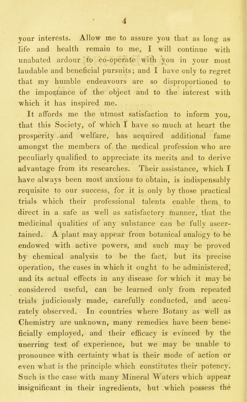 your interests. Allow me to assure you that as long as life and health remain to me, I will continue with unabated ardour to co-operate with you in your most laudable and beneficial pursuits; and I have only to regret that my humble endeavours are so disproportioned to the importance of the object and to the interest with which it has inspired me. It affords me the utmost satisfaction to inform you, that this Society, of which I have so much at heart the prosperity .and welfare, has acqumed additional fame amongst the members of the medical profession who are peculiarly qualified to appreciate its merits and to derive advantage from its researches. Their assistance, which I have always been most anxious to obtain, is indispensably requisite to our success, for it is only by those practical trials which their professional talents enable them to direct in a safe as well as satisfactory manner, that the medicinal qualities of any substance can be fully ascer- tained. A plant may appear from botanical analogy to be endowed with active powers, and such may be proved by chemical analysis to be the fact, but its precise operation, the cases in which it ought to be administered, and its actual effects in any disease for which it may be considered useful, can be learned only from repeated trials judiciously made, carefully conducted, and accu- rately observed. In countries where Botany as well as Chemistry are unknown, many remedies have been bene- ficially employed, and their efficacy is evinced by the unerring test of experience, but we may be unable to pronounce with certainty what is their mode of action or even what is the principle which constitutes their potency. Such is the case with many Mineral Waters which appear insignificant in their ingredients, but which possess the