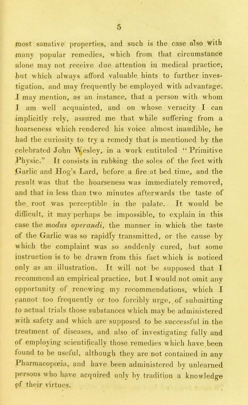 most sanative properties, and such is the case also with many popular remedies, which from that circumstance alone may not receive due attention in medical practice^ but which always afford valuable hints to further inves- tigation, and may frequently be employed with advantage. I may mention, as an instance, that a person with whom I am well acquainted, and on whose veracity I can implicitly rely, assured me that while suffering from a hoarseness which rendered his voice almost inaudible, he had the curiosity to try a remedy that is mentioned by the celebrated John \^esley, in a work eutituled “ Primitive Physic.” It consists in rubbing the soles of the feet with Garlic and Hog’s Lard, before a fire at bed time, and the result was that the hoarseness was immediately removed, and that in less than two minutes afterwards the taste of the root was perceptible in the palate. It would be difficult, it may perhaps be impossible, to explain in this case the modus opei-andi, the manner in which the taste of the Garlic was so rapidly transmitted, or the cause by which the complaint was so suddenly cured, but some instruction is to be drawn from this fact which is noticed only as an illustration. It will not be supposed that I recommend an empirical practice, but 1 would not omit any opportunity of renewing my recommendations, which I cannot too frequently or too forcibly m’ge, of submitting to actual trials those substances which may be administered with safety and which are supposed to be successful in the treatment of diseases, and also of investigating fully and of employing scientifically those remedies which have been found to be useful, although they are not contained in any Pharmacopoeia, and have been administered by unleai’ned persons who have acquired only by tradition a knowledge pf their virtues.