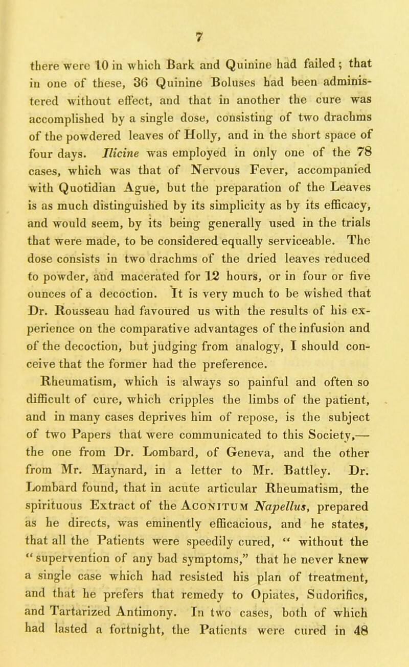 there were 10 in which Bark and Quinine had failed; that in one of these, 36 Quinine Boluses had been adminis- tered without effect, and that in another the cure was accomplished by a single dose, consisting of two drachms of the powdered leaves of Holly, and in the short space of four days. Ilicine was employed in only one of the 78 cases, which was that of Nervous Fever, accompanied with Quotidian Ague, but the preparation of the Leaves is as much distinguished by its simplicity as by its efficacy, and would seem, by its being generally used in the trials that were made, to be considered equally serviceable. The dose consists in two drachms of the dried leaves reduced to powder, and macerated for 12 hours, or in four or five ounces of a decoction. It is very much to be wished that Dr. Rousseau had favoured us with the results of his ex- perience on the comparative advantages of the infusion and of the decoction, but judging from analogy, I should con- ceive that the former had the preference. Rheumatism, which is always so painful and often so difficult of cure, which cripples the limbs of the patient, and in many cases deprives him of repose, is the subject of two Papers that were communicated to this Society,— the one from Dr. Lombard, of Geneva, and the other from Mr. Maynard, in a letter to Mr. Battley. Dr. Lombard found, that in acute articular Rheumatism, the spirituous Extract of the Aconitum Napellus, prepared as he directs, was eminently efficacious, and he states, that all the Patients were speedily cured, “ without the “ supervention of any bad symptoms,” that he never knew a single case which had resisted his plan of treatment, and that he prefers that remedy to Opiates, Sudorifics, and Tartarized Antimony. In two cases, both of which had lasted a fortnight, the Patients were cured in 48
