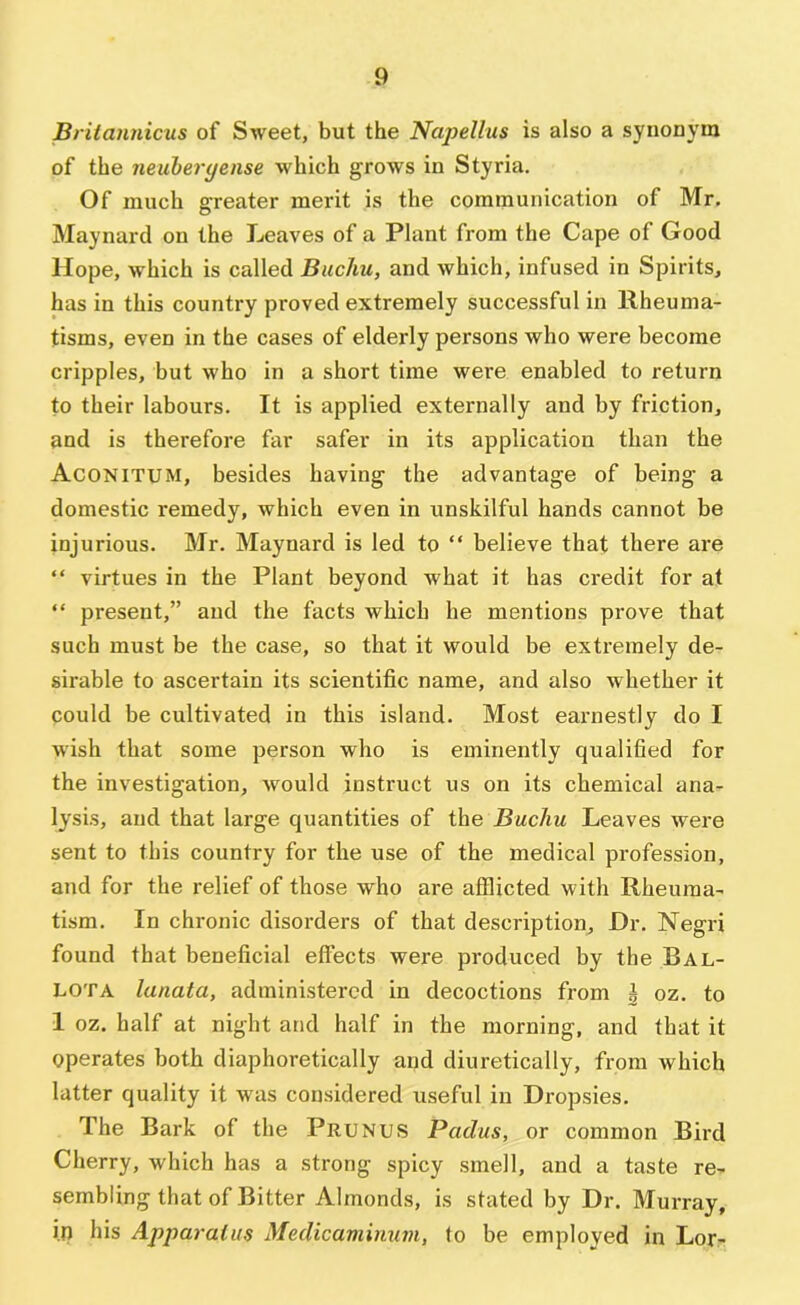 Britannicus of Sweet, but the Napellus is also a synonym of the neuheryense which grows in Styria. Of much greater merit is the communication of Mr. Maynard on the Leaves of a Plant from the Cape of Good Hope, which is called Buchu, and which, infused in Spirits, has in this country proved extremely successful in Rheuma- tisms, even in the cases of elderly persons who were become cripples, but who in a short time were enabled to return to their labours. It is applied externally and by friction, and is therefore far safer in its application than the Aconitum, besides having the advantage of being a domestic remedy, which even in unskilful hands cannot be injurious. Mr. Maynard is led to “ believe thaf there are “ virtues in the Plant beyond what it has credit for at “ present,” and the facts which he mentions prove that such must be the case, so that it would be extremely de- sirable to ascertain its scientific name, and also whether it could be cultivated in this island. Most earnestly do I wish that some person who is eminently qualified for the investigation, would instruct us on its chemical ana- lysis, and that large quantities of the Buchu Leaves were sent to this country for the use of the medical profession, and for the relief of those who are afflicted with Rheuma- tism. In chronic disorders of that description. Dr. Negri found that beneficial effects were produced by the Bal- LOTA lanata, administered in decoctions from ^ oz. to 1 oz. half at night and half in the morning, and that it operates both diaphoretically and diuretically, from which latter quality it w'as considered useful in Dropsies. The Bark of the Prunus Padus, or common Bird Cherry, which has a strong spicy smell, and a taste re- sembling that of Bitter Almonds, is stated by Dr. Murray, in his Apparatus Medicaminuvi, to be employed in Lor-