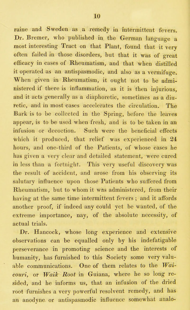 raine and Sweden as a remedy in intermittent fevers. Dr. Bremer, who published in the German language a most interesting Tract on that Plant, found that it very often failed in those disorders, but that it was of great efficacy in cases of Rheumatism, and that when distilled it operated as an antispasmodic, and also as a vermifuge. When given in Rheumatism, it ought not to be admi- nistered if there is inflammation, as it is then injurious, and it acts generally as a diaphoretic, sometimes as a diu- retic, and in most cases accelerates the circulation. The Bark is to be collected in the Spring, before the leaves appear, is to be used when fresh, and is to be taken in an infusion or decoction. Such were the beneficial effects which it produced, that relief was experienced in 24 hours, and one-third of the Patients, of whose cases he has given a very clear and detailed statement, were cured in less than a fortnight. This very useful discovery was the result of accident, and arose from his observing its salutary influence upon those Patients who suffered from Rheumatism, but to whom it was administered, from their having at the same time intermittent fevers ; and it affords another proof, if indeed any could yet be wanted, of the extreme importance, nay, of the absolute necessity, of actual trials. Dr. Hancock, whose long experience and extensive observations can be equalled only by his indefatigable perseverance in promoting science and the interests of humanity, has furnished to this Society some very valu- able communications. One of them relates to the Wai- couri, or Waik Root in Guiana, where he so long re- sided, and he informs us, that an infusion of the dried root furnishes a very powerful resolvent remedy, and has an anodyne or antispasmodic influence somewhat analo-