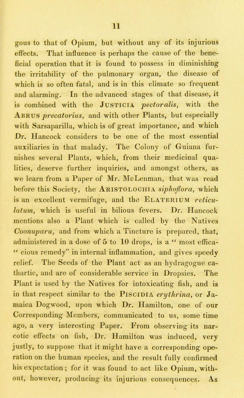 gous to that of Opium, but without any of its injurious effects. That influence is perhaps the cause of the bene- ficial operation that it is found to possess in diminishing the irritability of the pulmonary organ, the disease of which is so often fatal, and is in this climate so frequent and alarming. In the advanced stages of that disease, it is combined with the JUSTICIA pectoralis, with the Abrus precatorius, and with other Plants, but especially with Sarsaparilla, which is of great importance, and which Dr. Hancock considers to be one of the most essential auxiliaries in that malady. The Colony of Guiana fur- nishes several Plants, which, from their medicinal qua- lities, deserve further inquiries, and amongst others, as we learn from a Paper of Mr. McLenman, that was read before this Society, the Aristolochia sipJiojlora, which is an excellent vermifuge, and the Elaterium reticu- latum, which is useful in bilious fevers. Dr. Hancock mentions also a Plant which is called by the Natives Coonuparu, and from which a Tincture is prepared, that, administered in a dose of 5 to 10 drops, is a “ most effica- “ cious remedy” in internal inflammation, and gives speedy relief. The Seeds of the Plant act as an hydragogue ca- thartic, and are of considerable service in Dropsies. The Plant is used by the Natives for intoxicating fish, and is in that respect similar to the PlSClDlA erythrina, or Ja- maica Dogwood, upon which Dr. Hamilton, one of our Corresponding Members, communicated to us, some time ago, a very interesting Paper. From observing its nar- cotic effects on fish. Dr. Hamilton was induced, very justly, to suppose that it might have a corresponding ope- ration on the human species, and the result fully confirmed his expectation; for it was found to act like Opium, with- out, however, producing its injurious consequences. As