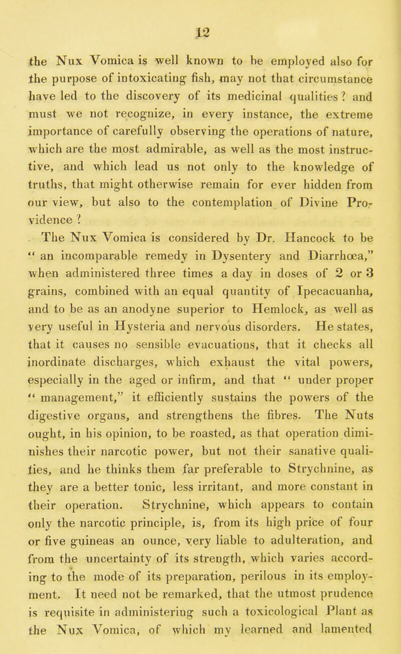 the Nux Vomica is well known to be employed also for the purpose of intoxicating fish, may not that circumstance have led to the discovery of its medicinal cjualities ? and must we not recognize, in every instance, the extreme importance of carefully observing the operations of nature, which are the most admirable, as well as the most instruc- tive, and which lead us not only to the knowledge of truths, that might otherwise remain for ever hidden from our view, but also to the contemplation of Divine Pror vidence ? The Nux Vomica is considered by Dr. Hancock to be “ an incomparable remedy in Dysentery and Diarrhoea,” when administered three times a day in doses of 2 or 3 grains, combined with an equal quantity of Ipecacuanha, and to be as an anodyne superior to Hemlock, as well as very useful in Hysteria and nervous disorders. He states, that it causes no sensible evacuations, that it checks all inordinate discharges, which exhaust the vital powers, especially in the aged or infirm, and that “ under proper “ management,” it efficiently sustains the powers of the digestive organs, and strengthens the fibres. The Nuts ought, in his opinion, to be roasted, as that operation dimi- nishes their narcotic power, but not their sanative quali- ties, and he thinks them far preferable to Strychnine, as they are a better tonic, less irritant, and more constant in their operation. Strychnine, which appears to contain only the narcotic principle, is, from its high price of four or five guineas an ounce, very liable to adulteration, and from the uncertainty of its strength, which varies accord- ing to the mode of its preparation, perilous in its einplo}'- ment. It need not be remarked, that the utmost prudence is requisite in administering such a toxicological Plant as the Nux Vomica, of which my learned and lamented
