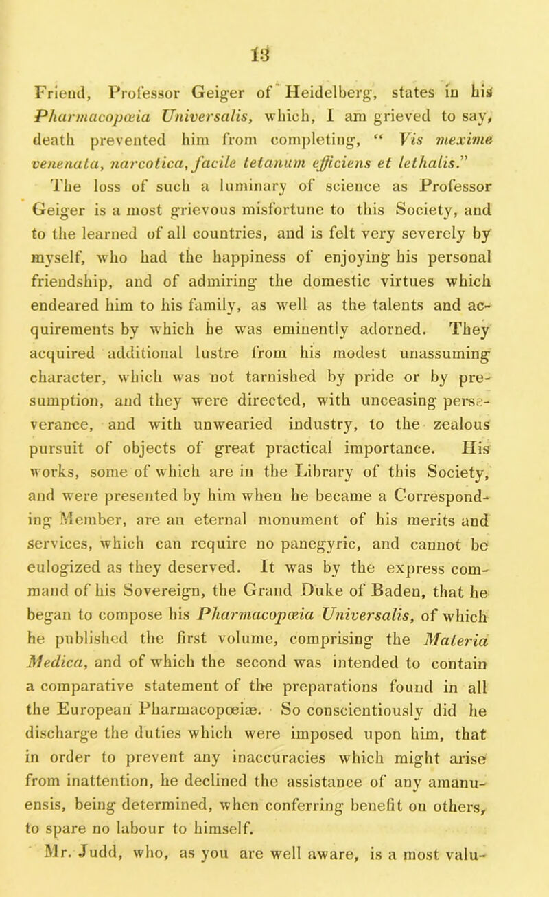 Frieud, Professor Geiger of Heidelberg, states iu bis Pharmacopoiia Universalis, which, I am grieved to say, death prevented him from completing, “ Vis inexime venenata, narcotica, facile teianiun efficiens et lethalis” The loss of such a luminary of science as Professor Geiger is a most grievous misfortune to this Society, and to the learned of all countries, and is felt very severely by myself, who had the happiness of enjoying his personal friendship, and of admiring the domestic virtues which endeared him to his family, as well as the talents and ac- quirements by which he w'as eminently adorned. They acquired additional lustre from his modest unassuming character, which w'as not tarnished by pride or by pre- sumption, and they were directed, with unceasing pei-se- verance, and with unwearied industry, to the zealous pursuit of objects of great practical importance. His works, some of which are in the Library of this Society, and w’ere presented by him when he became a Correspond- ing Member, are an eternal monument of bis merits and services, which can require no panegyric, and cannot be eulogized as they deserved. It was by the express com- mand of his Sovereign, the Grand Duke of Baden, that he began to compose his Phai-macopoeia Universalis, of which he published the first volume, comprising the Materia Medica, and of w hich the second was intended to contain a comparative statement of the preparations found in all the European Pharmacopoeite. So conscientiously did he discharge the duties which were imposed upon him, that in order to prevent any inaccuracies which might arise from inattention, he declined the assistance of any amanu- ensis, being determined, when conferring benefit on others, to spare no labour to himself. Mr. Judd, who, as you are well aware, is a most valu-