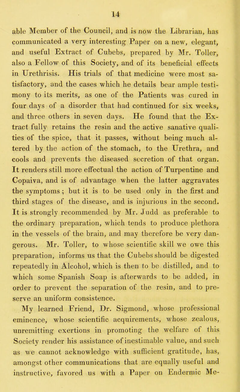 able Member of the Council, and is now the Librarian, has communicated a very interesting Paper on a new, elegant, and useful Extract of Cubebs, prepared by Mr. Toller, also a Fellow of this Society, and of its beneficial effects in Urethrisis. His trials of that medicine were most sa- tisfactory, and the cases which he details bear ample testi- mony to its merits, as one of the Patients was cured in four days of a disorder that had continued for six weeks, and three others in seven days. He found that the Ex- tract fully retains the resin and the active sanative quali- ties of the spice, that it passes, without being much al- tered by the action of the stomach, to the Urethra, and cools and prevents the diseased secretion of that organ. It renders still more effectual the action of Turpentine and Copaiva, and is of advantage when the latter aggravates the symptoms; but it is to be used only in the first and third stages of the disease, and is injurious in the second. It is strongly recommended by Mr. Judd as preferable to the ordinary preparation, which tends to produce plethora in the vessels of the brain, and may therefore be very dan- gerous. Mr. Toller, to whose scientific skill we owe this preparation, informs us that the Cubebs should be digested repeatedly in Alcohol, which is then to be distilled, and to which some Spanish Soap is afterwards to be added, in order to prevent the separation of the resin, and to pre- serve an uniform consistence. My learned Friend, Dr. Sigmond, whose professional eminence, whose scientific acquirements, whose zealous, unremitting exertions in promoting the welfare of this Society render his assistance of inestimable value, and such as we cannot acknowledge with sufficient gratitude, has, amongst other communications that are equally useful and instructive, favored us with a Paper on Endermic Me-