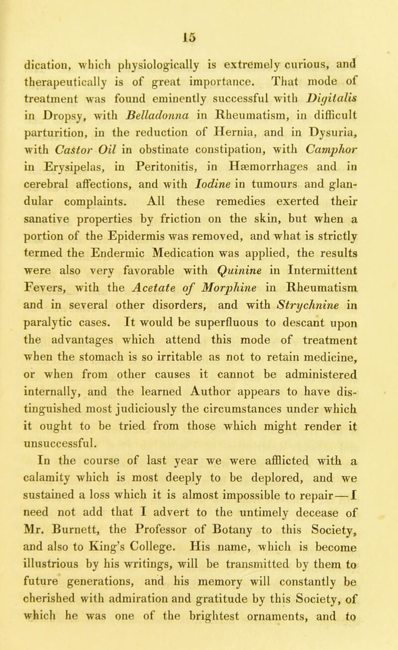 dication, which physiologically is extrdmely curious, and therapeutically is of great importance. That mode of treatment was found eminently successful with Dif/italis in Dropsy, with Belladonna in Rheumatism, in difficult parturition, in the reduction of Hernia, and in Dysuria, with Castor Oil in obstinate constipation, with Camphor in Erysipelas, in Peritonitis, in Haemorrhages and in cerebral affections, and with Iodine in tumours and glan- dular complaints. Alt these remedies exerted their sanative properties by friction on the skin, but when a portion of the Epidermis was removed, and what is strictly termed the Endermic Medication was applied, the results were also very favorable with Quinine in Intermittent Fevers, with the Acetate of MorjAiine in Rheumatism and in several other disorders, and with Strychnine in paralytic cases. It would be superfluous to descant upon the advantages which attend this mode of treatment when the stomach is so irritable as not to retain medicine, or when from other causes it cannot be administered internally, and the learned Author appears to have dis- tinguished most judiciously the circumstances under which it ought to be tried from those which might render it unsuccessful. In the course of last year we were afflicted with a calamity which is most deeply to be deplored, and we sustained a loss which it is almost impossible to repair—I need not add that I advert to the untimely decease of Mr. Burnett, the Professor of Botany to this Society, and also to King’s College. His name, which is become illustrious by his writings, will be transmitted by them to future generations, and his memory will constantly be cherished with admiration and gratitude by this Society, of which he was one of the brightest ornaments, and to
