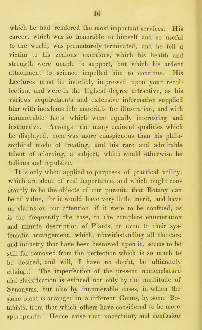 lb* which he had rendered the most important services. His career, which was so honorable to himself and so useful to the world, was prematurely terminated, and he fell a victim to his zealous exertions, which his health and strength were unable to support, but which his ardent attachment to science impelled him to continue. His Lectures must be indelibly impressed upon your recol-* lection, and were in the highest degree attractive, as his various acquirements and extensive information supplied him with inexhaustible materials for illustration, and with innumerable fiicts which were equally interesting and instructive. Amongst the many eminent qualities which he displayed, none was more conspicuous than his philo- sophical mode of treating, and his rare and admirable talent of adorning, a subject, which would otherwise be tedious and repulsive. It is only when applied to purposes of practical utility, which are alone of real importance, and which ought con- stantly to be the objects of our pursuit, that Botany can be of value, for it would have very little merit, and have no claims on our attention, if it were to be confined, as is too frequently the case, to the complete enumeration and minute description of Plants, or even to their sys- tematic arrangement, which, notwithstanding all the care and industry that have been bestowed upon it, seems to be still far removed from the perfection which is so much to be desired, and will, I have no doubt, be ultimately arttainpd. The imperfection of the present nomenclature and classification is evinced not only by the multitude of Synonyms, but also by innumerable eases, in which the same plant is arranged in a different Genus, by some Bo- tanists, from that which others have considered to be more appropriate. Hence arise that uncertainty and confusion