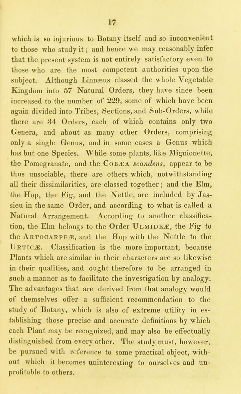 which is so injurious to Botany itself and so inconvenient to those who study it; and hence we may reasonably infer that the present system is not entirely satisfactory even to those who are the most competent authorities upon the subject. Although Linnaeus classed the whole Vegetable Kingdom into 57 Natural Orders, they have since been increased to the number of 229, some of which have been again divided into Tribes, Sections, and Sub-Orders, while there are 34 Orders, each of which contains only two Genera, and about as many other Orders, comprising only a single Genus, and in some cases a Genus which has but one Species. While some plants, like Miguionette, the Pomegranate, and the CoByEA scandens, appear to be thus unsociable, there are others which, notwithstanding all their dissimilarities, are classed together; and the Elm, the Hop, the Fig, and the Nettle, are included by Jus- sieu in the same Order, and according to what is called a Natural Arrangement. According to another classifica- tion, the Elm belongs to the Order Ulmide^e, the Fig to the Artocarpe^, and the Hop with the Nettle to the Urtic^. Classification is the more important, because Plants which are similar in their characters are so likewise in their qualities, and ought therefore to be arranged in such a manner as to facilitate the investigation by analogy. The advantages that are derived from that analogy would of themselves offer a suflScient recommendation to the study of Botany, which is also of extreme utility in es- tablishing those precise and accurate definitions by which each Plant may be recognized, and may also be effectually distinguished from every other. The study must, however, be pursued with reference to some practical object, with- out which it becomes uninteresting to ourselves and un- profitable to others.