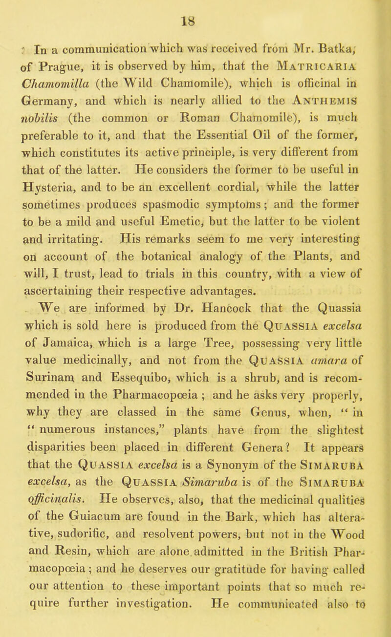' In a communication which was received from Mr. Batka, of Prague, it is observed by him, that the Matricaria Chamomilla (the Wild Chamomile), which is officinal in Germany, and which is nearly allied to the Anthemis nobilis (the common or Roman Chamomile), is much preferable to it, and that the Essential Oil of the former, which constitutes its active principle, is very different from that of the latter. He considers the former to be useful in Hysteria, and to be an excellent cordial, while the latter sometimes produces spasmodic symptoms; and the former to be a mild and useful Emetic, but the latter to be violent and irritating. His remarks seem to me very interesting on account of the botanical analogy of the Plants, and will, I trust, lead to trials in this country, with a view of ascertaining their respective advantages. We are informed by Dr. Hancock that the Quassia which is sold here is produced from the Quassia excelsa of Jamaicaj which is a large Tree, possessing very little value medicinally, and not from the Quassia amara of Surinam and Essequibo, which is a shrub, and is recom- mended in the Pharmacopoeia ; and he asks very properly, why they are classed in the same Genus, when, “ in “ numerous instances,” plants have from the slightest disparities been placed in different Genera? It appears that the Quassia excelsa is a Synonym of the Simaruba excelsa, as the Quassia Simaruba is of the Simaruba officinalis. He observes, also, that the medicinal qualities of the Guiacum are found in the Bark, which has altera- tive, sudorific, and resolvent powers, but not in the Wood and Resin, which are alone, admitted in the British Phar- macopoeia ; and he deserves our gratitude for having called our attention to these important points (hat so much re- quire further investigation. He communicated also to