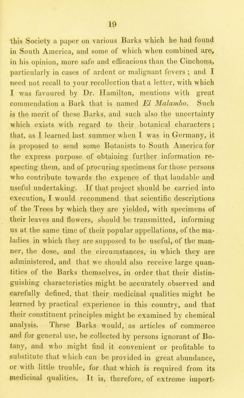 this Society a paper on various Barks which he had found in South America, and some of which when combined are, in his opinion, more safe and efficacious than the Cinchona, particularly in cases of ardent or malignant fevers ; and I need not recall to your recollection that a letter, with which I was favoured by Dr. Hamilton, mentions with great commendation a Bark that is named El Malamho. Such is the merit of these Barks, and such also the uncertainty which exists with regard to their botanical characters; that, as I learned last summer when I was in Germany, it is proposed to send some Botanists to South America for the express purpose of obtaining further information re- specting them, and of procuring specimens for those persons who contribute towards the expence of that laudable and useful undertaking. If that pi'oject should be carried into execution, I would recommend that scientific descriptions of the Trees by which they are yielded, with specimens of their leaves and flowers, should be transmitted, informing us at the same time of their popular appellations, of the ma- ladies in which they are supposed to be useful, of the man- ner, the dose, and the circumstances, in which they are administered, and that we should also receive large quan- tities of the Barks themselves, in order that their distin- guishing characteristics might be accurately observed and carefully defined, that their medicinal qualities might be learned by practical experience in this country, and that their constituent principles might be examined by chemical analysis. These Barks would, as articles of commerce and for general use, be collected by persons ignorant of Bo- tany, and who might find it convenient or profitable to substitute that which can be provided in great abundance, or with little trouble, for that which is required from its medicinal qualities. It is, therefore, of extreme import-