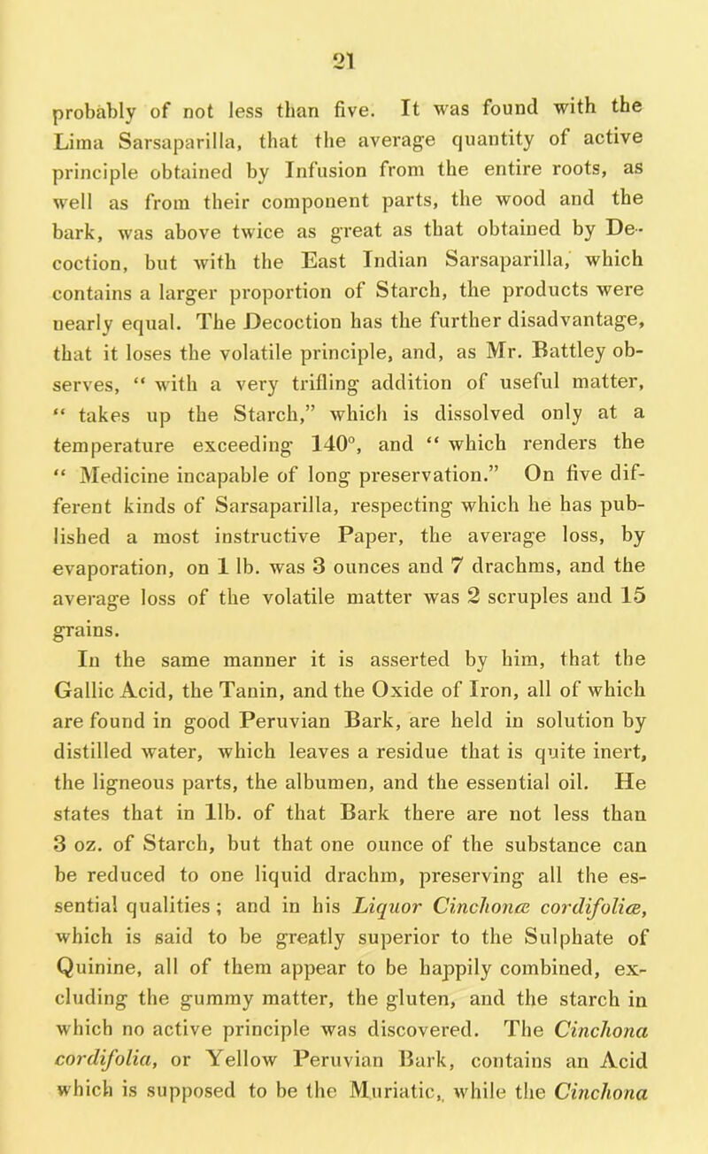 probably of not less than five. It was found with the Lima Sarsaparilla, that the average quantity of active principle obtained by Infusion from the entire roots, as well as from their component parts, the wood and the bark, was above twice as great as that obtained by De- coction, but with the East Indian Sarsaparilla, which contains a larger pi'oportion of Starch, the products were nearly equal. The Decoction has the further disadvantage, that it loses the volatile principle, and, as Mr. Battley ob- serves,  with a very trifling addition of useful matter, “ takes up the Starch,” which is dissolved only at a temperature exceeding’ 140°, and “ which renders the “ Medicine incapable of long preservation.” On five dif- ferent kinds of Sarsaparilla, respecting which he has pub- lished a most instructive Paper, the average loss, by evaporation, on 1 lb. was 3 ounces and 7 drachms, and the average loss of the volatile matter was 2 scruples and 15 grains. In the same manner it is asserted by him, that the Gallic Acid, the Tanin, and the Oxide of Iron, all of which are found in good Peruvian Bark, are held in solution by distilled water, which leaves a residue that is quite inert, the ligneous parts, the albumen, and the essential oil. He states that in lib. of that Bark there are not less than 3 oz. of Starch, but that one ounce of the substance can be reduced to one liquid drachm, preserving all the es- sential qualities; and in his Liquor Cinchonre cordifolice, which is said to be greatly superior to the Sulphate of Quinine, all of them appear to be happily combined, ex- cluding the gummy matter, the gluten, and the starch in which no active principle was discovered. The Cinchona cordifolia, or Yellow Peruvian Bark, contains an Acid which is supposed to be the Muriatic,, while the Cinchona