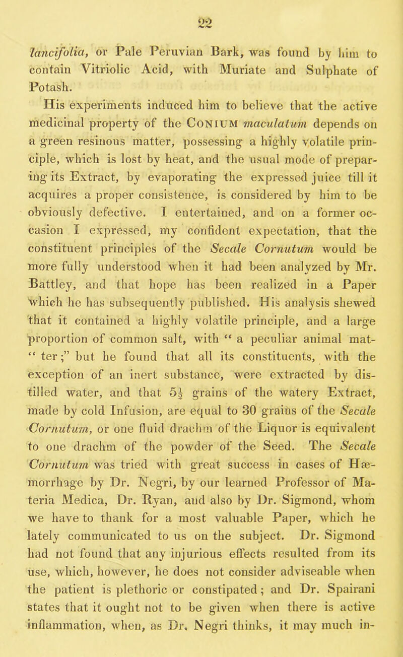 oo lancifolia, or Pale Peruvian Bark, Avas found by him to contain Vitriolic Acid, with Muriate and Sulphate of Potash. His experiments induced him to believe that the active medicinal property of the CoNiUM maculatum depends on a g’reen resinous matter, possessing a highly volatile prin- ciple, which is lost by heat, and the usual mode of prepar- ing its Extract, by evaporating the expressed juice till it acquires a proper consistence, is considered by him to be obviously defective. I entertained, and on a former oc- casion I expressed, my confident expectation, that the constituent principles of the Secale Cornutum would be more fully understood when it had been analyzed by Mr. Battley, and that hope has been realized in a Paper 'which he has subsequently published. His analysis shewed 'that it contained a highly volatile principle, and a large proportion of common salt, with “ a peculiar animal mat- “ terbut he found that all its constituents, with the exception of an inert substance, were extracted by dis- tilled water, and that 5| grains of the watery Extract, made by cold Infusion, are equal to 30 grains of the Secale Cornutum, or one fluid drachm of the Liquor is equivalent to one drachm of the powder of the Seed. The Secale Cornutum was tried with great success in cases of Hae- morrhage by Dr. Negri, by our learned Professor of Ma- teria Medica, Dr. Ryan, and also by Dr. Sigmond, whom we have to thank for a most valuable Paper, which he lately communicated to us on the subject. Dr. Sigmond had not found that any injurious effects resulted from its use, which, however, he does not consider adviseable when the patient is plethoric or constipated; and Dr. Spairani states that it ought not to be given when there is active inflammation, Avhen, as Dr, Negri thinks, it may much in-