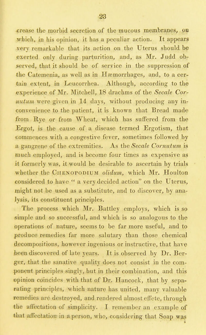 crease the morbid secretion of the mucous membranes, pu which, in his opinion, it has a peculiar action. It appears very remarkable that its action on the Uterus should be exerted only during parturition, and, as Mr. Judd ob- served, that it should be of service in the suppression of the Catemenia, as well as in Haemorrhages, and, to a cer- tain extent, in Leucorrhea. Although, according to the experience of Mr. Mitchell, 18 drachms of the Secede Cor- nutum were given in 14 days, without producing any im convenience to the patient, it is known that Bread made from Rye or from Wheat, which has suffered from the Ergot, is the cause of a disease termed Ergotism, that commences with a congestive fever, sometimes followed by a gangrene of the extremities. As the Secede Cornuturn is much employed, and is become four times as expensive as it formerly was, it would be desirable to ascertain by trials whether the Chenopodium olielum, which Mr. Houlton considered to have “ a very decided action” on the Uterus, might not be used as a substitute, and to discover, by ana- lysis, its constituent principles. The process which Mr. Battley employs, which is so simple and so successful, and which is so analogous to the operations of nature, seems to be far more useful, and to produce remedies far more salutary than those chemical decompositions, however ingenious or instructive, that have been discovered of late years. It is observed by Dr. Ber- ger, that the sanative quality does not consist in the com- ponent principles singly, but in their combination, and this opinion coincides with that of Dr. Hancock, that by sepa- rating principles, which nature has united, many valuable remedies are destroyed, and rendered almost effete, through the affectation of simplicity. I remember an example of that affectation in a person, who, considering that Soap was
