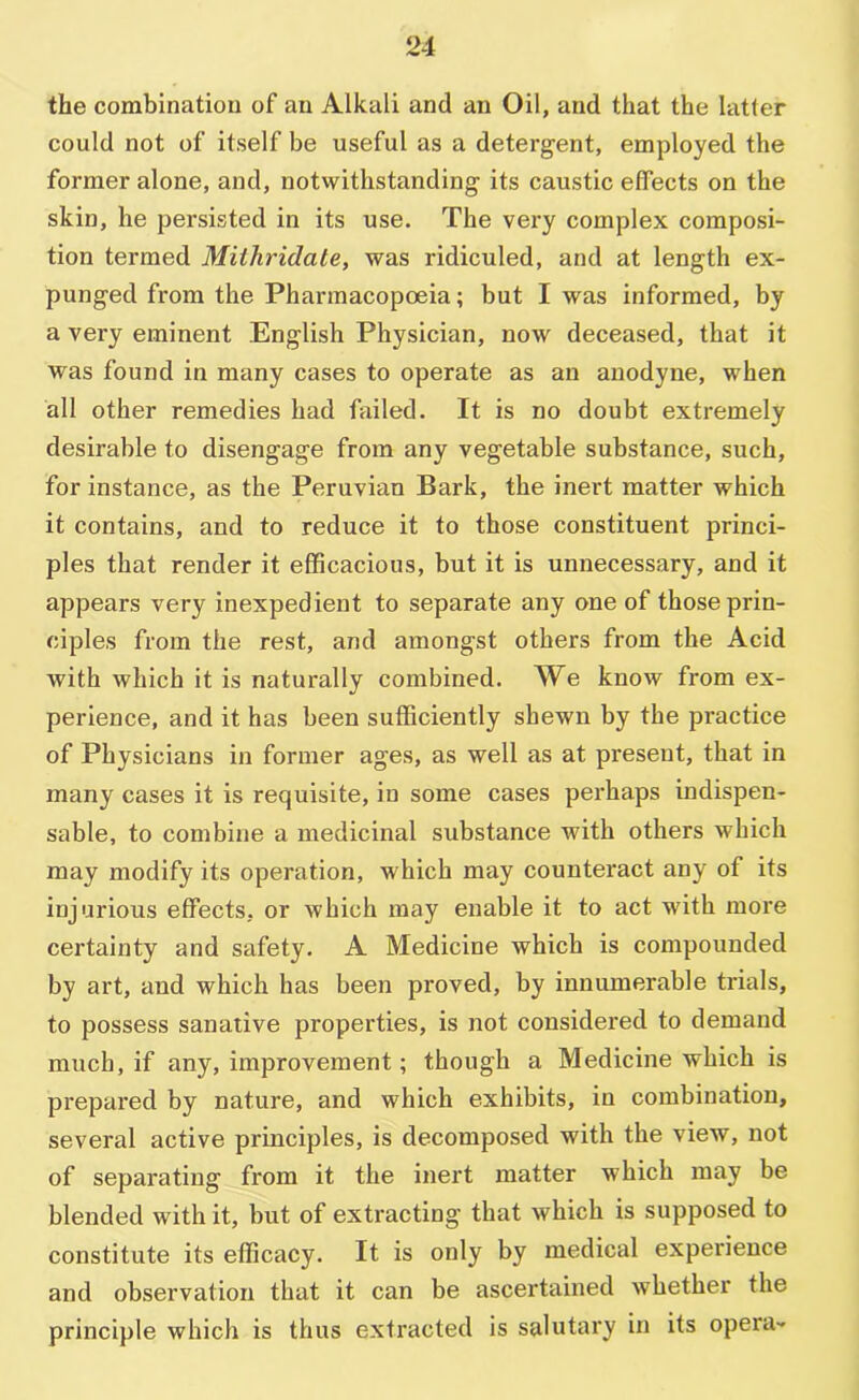 the combination of an Alkali and an Oil, and that the latter could not of itself be useful as a detergent, employed the former alone, and, notwithstanding its caustic effects on the skin, he persisted in its use. The very complex composi- tion termed Mithridale, was ridiculed, and at length ex- punged from the Pharmacopoeia; but I was informed, by a very eminent English Physician, now deceased, that it was found in many cases to operate as an anodyne, when all other remedies had failed. It is no doubt extremely desirable to disengage from any vegetable substance, such, for instance, as the Peruvian Bark, the inert matter which it contains, and to reduce it to those constituent princi- ples that render it efficacious, but it is unnecessary, and it appears very inexpedient to separate any one of those prin- ciples from the rest, and amongst others from the Acid with which it is naturally combined. We know from ex- perience, and it has been sufficiently shewn by the practice of Physicians in former ages, as well as at present, that in many cases it is requisite, in some cases perhaps indispen- sable, to combine a medicinal substance with others which may modify its operation, which may counteract any of its injurious effects, or which may enable it to act with more certainty and safety. A Medicine which is compounded by art, and which has been proved, by innumerable trials, to possess sanative properties, is not considei*ed to demand much, if any, improvement; though a Medicine which is prepared by nature, and which exhibits, in combination, several active prmciples, is decomposed with the view, not of separating from it the inert matter which may be blended with it, but of extracting that which is supposed to constitute its efficacy. It is only by medical experience and observation that it can be ascertained whether the principle which is thus extracted is salutary in its opera-