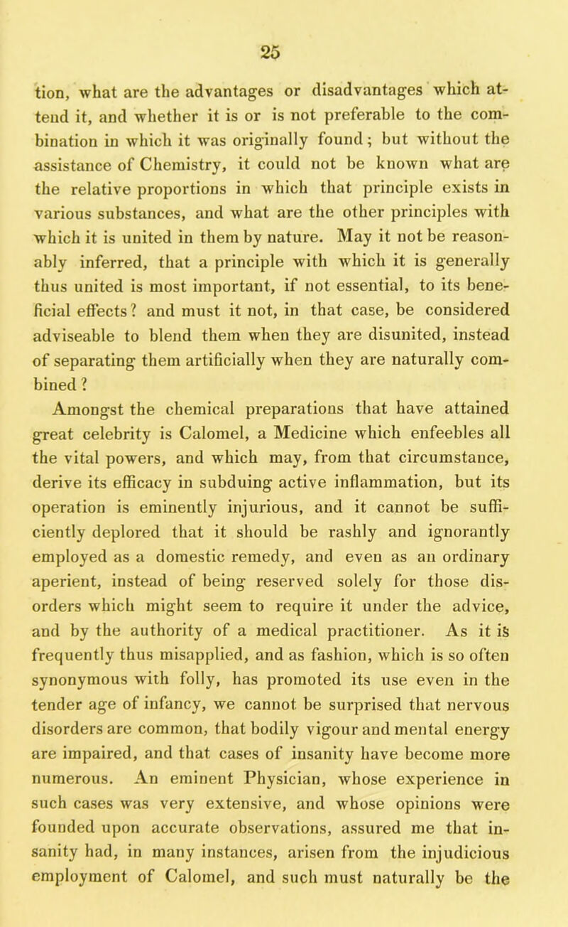 tion, what are the advantages or disadvantages which at- tend it, and whether it is or is not preferable to the com- bination in which it was originally found; but without the assistance of Chemistry, it could not be known what are the relative proportions in which that principle exists in various substances, and what are the other principles with which it is united in them by nature. May it not be reason- ably inferred, that a principle with which it is generally thus united is most important, if not essential, to its bene- ficial effects ? and must it not, in that case, be considered adviseable to blend them when they are disunited, instead of separating them artificially when they are naturally com- bined 1 Amongst the chemical preparations that have attained great celebrity is Calomel, a Medicine which enfeebles all the vital powers, and which may, from that circumstance, derive its efficacy in subduing active inflammation, but its operation is eminently injurious, and it cannot be suffi- ciently deplored that it should be rashly and ignorantly employed as a domestic remedy, and even as an ordinary aperient, instead of being reserved solely for those dis- orders which might seem to require it under the advice, and by the authority of a medical practitioner. As it iS frequently thus misapplied, and as fashion, which is so often synonymous with folly, has promoted its use even in the tender age of infancy, we cannot be surprised that nervous disorders are common, that bodily vigour and mental energy are impaired, and that cases of insanity have become more numerous. An eminent Physician, whose experience in such cases was very extensive, and whose opinions were founded upon accurate observations, assured me that in- sanity had, in many instances, arisen from the injudicious employment of Calomel, and such must naturally be the