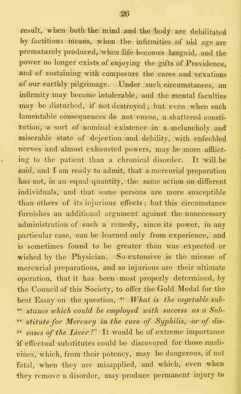 result, wlien both the' miad and the body are debilitated by factitious means, when the infirmities of old age are prematurely produced, when life becomes languid, and the power no longer exists of enjoying the gifts of Providence, and of sustaining with composure the cares and vexations of our earthly pilgrimage. Under such circumstances, an infirmity may become intolerable, and the mental faculties may be disturbed, if not destroyed; but even when such lamentable consequences do not ensue, a shattered consti- tution, a sort of nominal existence in a melancholy and miserable state of dejection and debility, with enfeebled nerves and almost exhausted power's, may be more afflict- ing to the patient than a chronical disorder. It will be said, and I am ready to admit, that a mercurial preparation has not, in an equal quantity, the same action on different individuals, and that some persons are moi'e susceptible than others of its injurious effects; but this circumstance furnishes an additional argument against the unnecessary administration of such a remedy, since its power, in any particular case, can be learned only from experience, and is sometimes found to be greater than was expected or wished by the Physician. So extensive is the misuse of mercurial preparations, and so injurious are their ultimate operation, that it has been most properly determined, by the Council of this Society, to offer the Gold Medal for the best Essay on the question, “ What is the vegetable sub- “ stance which could be employed ivith success as a Sub- stitutefor Mercury in the cure of Syphilis, or of dis- “ eases of the Liver ?” It would be of extreme importance if effectual substitutes could be discovered for those medi- cines, which, from their potency, may be dangerous, if not fatal, when they are misapplied, and which, even when they remove a disorder, may produce permanent injury to