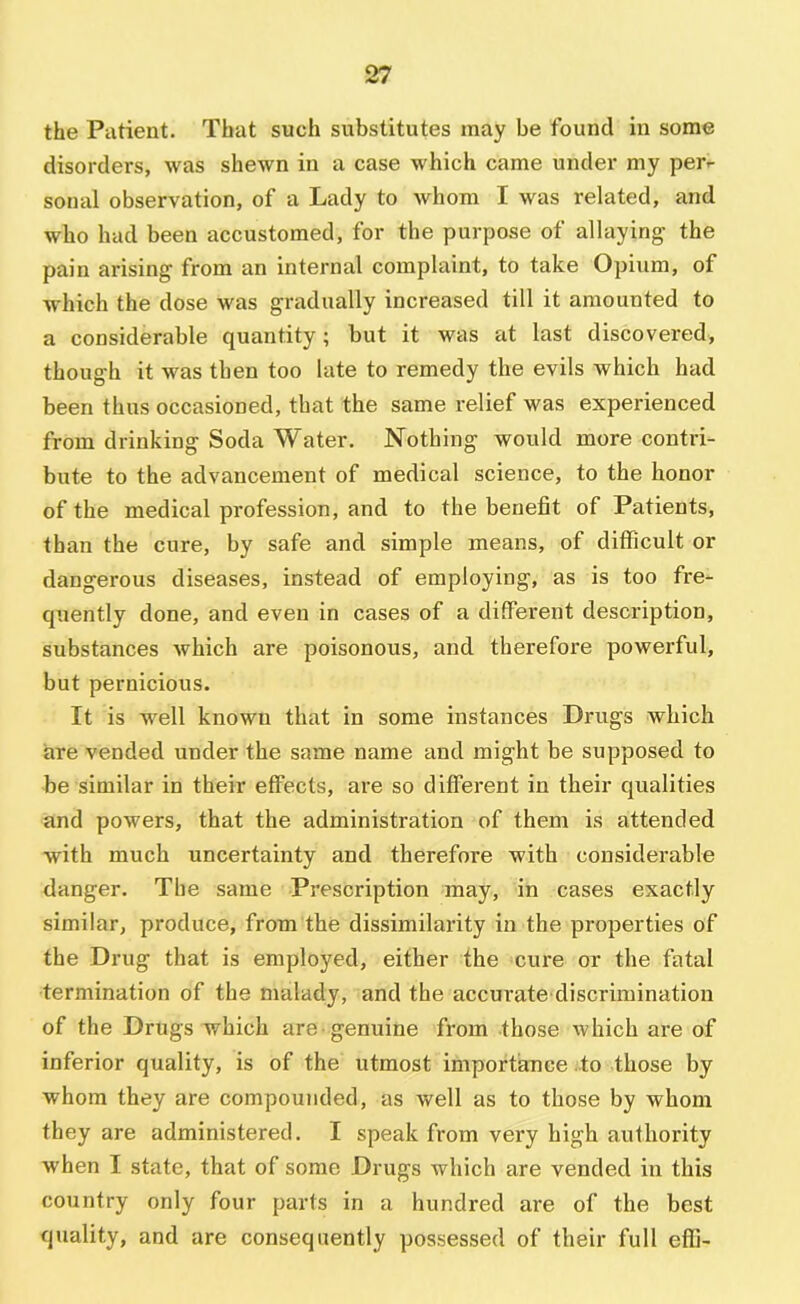 the Patient. That such substitutes may be found in some disorders, was shewn in a case which came under my per- sonal observation, of a Lady to whom I was related, and who had been accustomed, for the purpose of allaying- the pain arising- from an internal complaint, to take Opium, of which the dose was gradually increased till it amounted to a considerable quantity; but it was at last discovered, though it was then too late to remedy the evils which had been thus occasioned, that the same relief was experienced from drinking Soda Water. Nothing would more contri- bute to the advancement of medical science, to the honor of the medical profession, and to the benefit of Patients, than the cure, by safe and simple means, of difficult or dangerous diseases, instead of employing, as is too fre- quently done, and even in cases of a different description, substances which are poisonous, and therefore powerful, but pernicious. It is well known that in some instances Drugs which are vended under the same name and might be supposed to be similar in their effects, are so different in their qualities and powers, that the administration of them is attended with much uncertainty and therefore with considerable danger. The same Prescription may, in cases exactly similar, produce, from the dissimilarity in the properties of the Drug that is employed, either the cure or the fatal termination of the malady, and the accurate discrimination of the Drugs which are genuine from those which are of inferior quality, is of the utmost importance to those by whom they are compounded, as well as to those by whom they are administered. I speak from very high authority when I state, that of some Drugs which are vended in this country only four parts in a hundred are of the best quality, and are consequently possessed of their full effi-