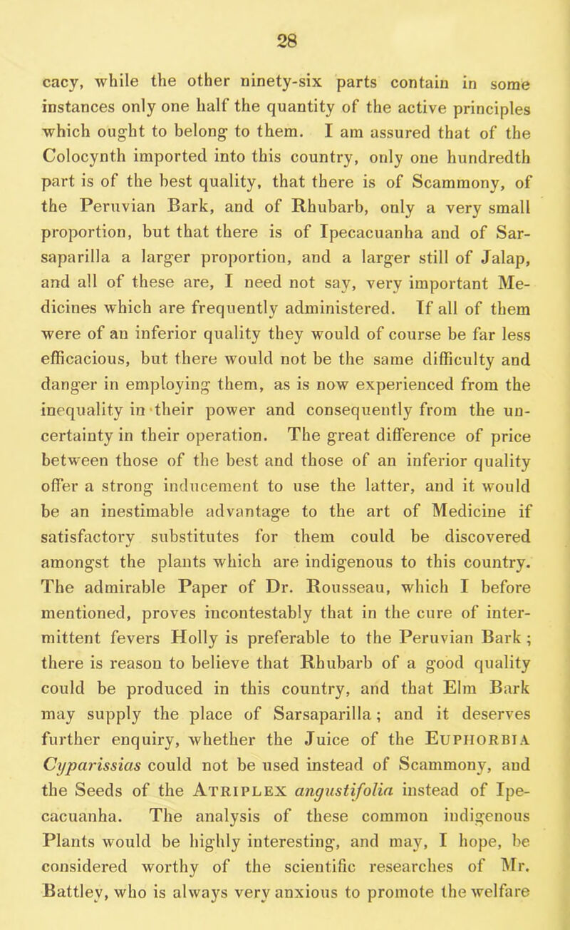 cacy, while the other ninety-six parts contain in some instances only one half the quantity of the active principles which ought to belong to them. I am assured that of the Colocynth imported into this country, only one hundredth part is of the best quality, that there is of Scammony, of the Peruvian Bark, and of Rhubarb, only a very small proportion, but that there is of Ipecacuanha and of Sar- saparilla a larger proportion, and a larger still of Jalap, and all of these are, I need not say, very important Me- dicines which are frequently administered. If all of them were of an inferior quality they would of course be far less efficacious, but there would not be the same difficulty and danger in employing them, as is now experienced from the inequality in‘their power and consequently from the un- certainty in their operation. The great difference of price between those of the best and those of an inferior qualify offer a strong inducement to use the latter, and it would be an inestimable advantage to the art of Medicine if satisfactory substitutes for them could be discovered amongst the plants which are indigenous to this country. The admirable Paper of Dr. Rousseau, which I before mentioned, proves incontestably that in the cure of inter- mittent fevers Holly is preferable to the Peruvian Bark ; there is reason to believe that Rhubarb of a good quality could be produced in this country, and that Elm Bark may supply the place of Sarsaparilla; and it deserves further enquiry, whether the Juice of the Euphorbia Cyparissias could not be used instead of Scammony, and the Seeds of the Atriplex angustifoUn instead of Ipe- cacuanha. The analysis of these common indigenous Plants would be highly interesting, and may, I hope, be considered worthy of the scientific researches of Mr. Battley, who is always very anxious to promote the welfare