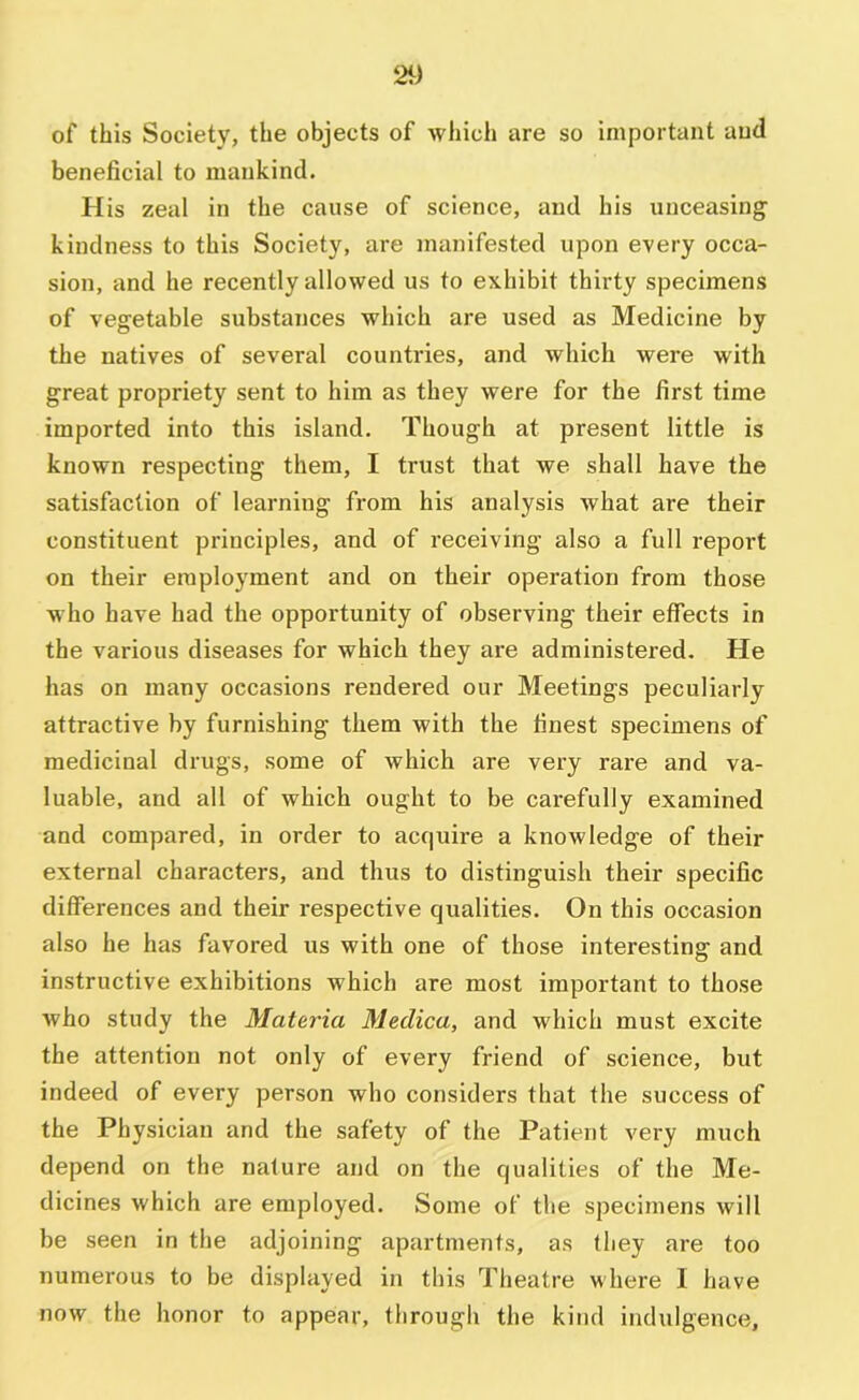 of this Society, the objects of which are so important and beneficial to mankind. His zeal in the cause of science, and his unceasing kindness to this Society, are manifested upon every occa- sion, and he recently allowed us to exhibit thirty specimens of vegetable substances which are used as Medicine by the natives of several countries, and which were with great propriety sent to him as they were for the first time imported into this island. Though at present little is known respecting them, I trust that we shall have the satisfaction of learning fi'om his analysis what are their constituent principles, and of receiving also a full report on their employment and on their operation from those who have had the opportunity of observing their effects in the various diseases for which they are administered. He has on many occasions rendered our Meetings peculiarly attractive by furnishing them with the finest specimens of medicinal drugs, some of which are very rare and va- luable, and all of which ought to be carefully examined and compared, in order to acquire a knowledge of their external characters, and thus to distinguish their specific differences and their respective qualities. On this occasion also he has favored us with one of those interesting and instructive exhibitions which are most important to those who study the Materia Meclica, and which must excite the attention not only of every friend of science, but indeed of every person who considers that the success of the Physician and the safety of the Patient very much depend on the nature and on the qualities of the Me- dicines which are employed. Some of the specimens will be seen in the adjoining apartments, as (hey are too numerous to be displayed in this Theatre where I have now the honor to appear, through the kind indulgence,