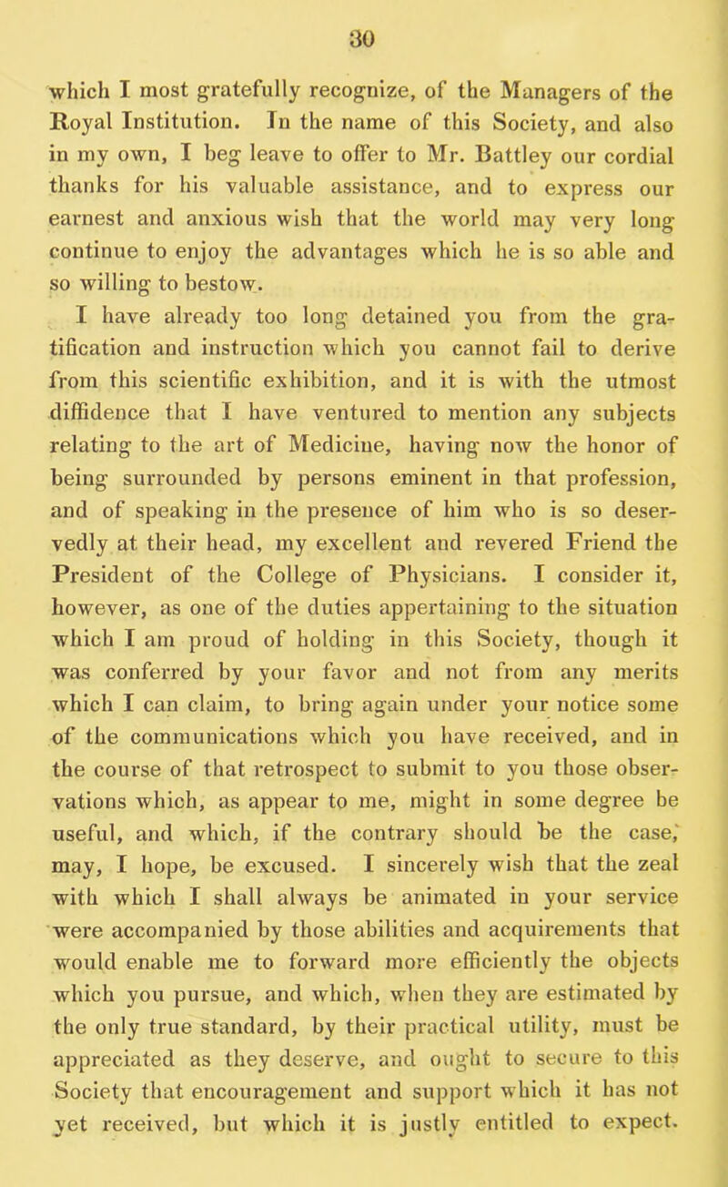 which I most gratefully recognize, of the Managers of the Royal Institution. In the name of this Society, and also in my own, I beg leave to offer to Mr. Battley our cordial thanks for his valuable assistance, and to express our earnest and anxious wish that the world may very long continue to enjoy the advantages which he is so able and so willing to bestow. I have already too long detained you from the gra- tification and instruction which you cannot fail to derive from this scientific exhibition, and it is with the utmost diffidence that I have ventured to mention any subjects relating to the art of Medicine, having now the honor of being surrounded by persons eminent in that profession, and of speaking in the presence of him who is so deser- vedly at their head, my excellent and revered Friend the President of the College of Physicians. I consider it, however, as one of the duties appertaining to the situation which I am proud of holding in this Society, though it was conferred by your favor and not from any merits which I can claim, to bring again under your notice some of the communications which you have received, and in the course of that retrospect to submit to you those obser- vations which, as appear to me, might in some degree be useful, and which, if the contrary should be the case,‘ may, I hope, be excused. I sincerely wish that the zeal with which I shall always be animated in your service were accompanied by those abilities and acquirements that would enable me to forward more efficiently the objects which you pursue, and which, when they are estimated by the only true standard, by their practical utility, must be appreciated as they deserve, and ought to secure to this Society that encouragement and sxipport w’hich it has not yet received, but which it is justly entitled to expect.