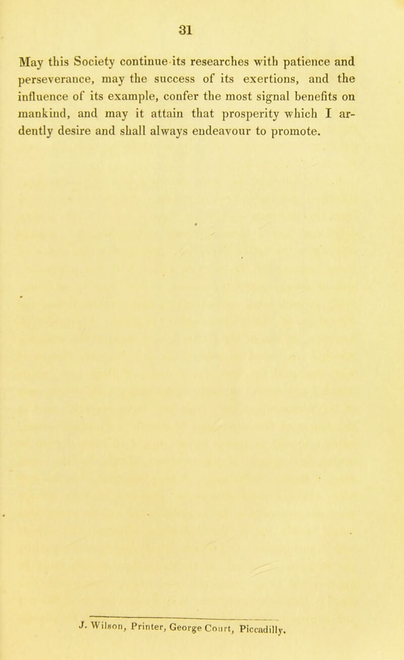 May this Society contiiuie its researches with patience and perseverance, may the success of its exertions, and the influence of its example, confer the most signal benefits on mankind, and may it attain that prosperity which I ar- dently desire and shall always endeavour to promote. J. Wilson, Printer, George Court, Piccadilly.