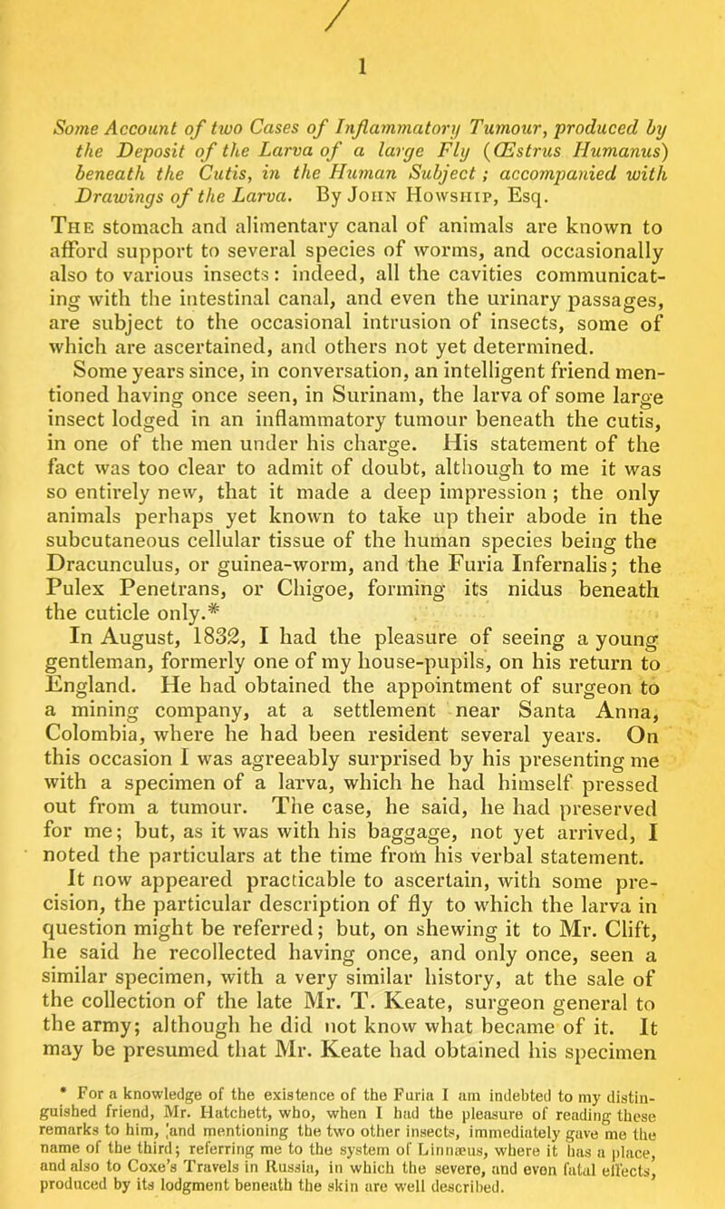 / Some Account of tiuo Cases of Inflammatory Tumour, produced by the Deposit of the Larva of a large Fly (CEstrus Humanus) beneath the Cutis, in the Human Subject; accompanied with Drawings of the Larva. By John Howship, Esq. The stomach and alimentary canal of animals are known to afford support to several species of worms, and occasionally also to various insects: indeed, all the cavities communicat- ing with the intestinal canal, and even the urinary passages, are subject to the occasional intrusion of insects, some of which are ascertained, and others not yet determined. Some years since, in conversation, an intelligent friend men- tioned having once seen, in Surinam, the larva of some large insect lodged in an inflammatory tumour beneath the cutis, in one of the men under his charge. His statement of the fact was too clear to admit of doubt, although to me it was so entirely new, that it made a deep impression ; the only animals perhaps yet known to take up their abode in the subcutaneous cellular tissue of the human species being the Dracunculus, or guinea-worm, and the Furia Infernalis; the Pulex Penetrans, or Chigoe, forming its nidus beneath the cuticle only.* In August, 1832, I had the pleasure of seeing a young gentleman, formerly one of my house-pupils, on his return to England. He had obtained the appointment of surgeon to a mining company, at a settlement near Santa Anna, Colombia, where he had been resident several years. On this occasion I was agreeably surprised by his presenting me with a specimen of a larva, which he had himself pressed out from a tumour. The case, he said, he had preserved for me; but, as it was with his baggage, not yet arrived, I noted the particulars at the time from his verbal statement. it now appeared practicable to ascertain, with some pre- cision, the particular description of fly to which the larva in question might be referred; but, on shewing it to Mr. Clift, he said he recollected having once, and only once, seen a similar specimen, with a very similar history, at the sale of the collection of the late Mr. T. Keate, surgeon general to the army; although he did not know what became of it. It may be presumed that Mr. Keate had obtained his specimen * For a knowledge of the existence of the Faria I am indebted to my distin- guished friend, Mr. Hatchett, who, when I had the pleasure of reading these remarks to him, ,’and mentioning the two other insects, immediately gave me the name of the third; referring me to the system of Linnaeus, where it has a place, and also to Coxe’s Travels in Russia, in which the severe, and even fatal ellects^ produced by its lodgment beneath the skin are well described.