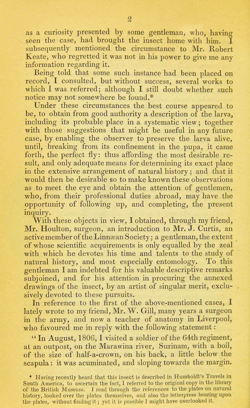 as a curiosity presented by some gentleman, who, having seen the case, had brought the insect home with him. I subsequently mentioned the circumstance to Mr. Robert Keate, who regretted it was not in his power to give me any information regarding it. Being told that some such instance had been placed on record, I consulted, but without success, several works to which I was referred; although I still doubt whether such notice may not somewhere be found.* Under these circumstances the best course appeared to be, to obtain from good authority a description of the larva, including its probable place in a systematic view; together with those suggestions that might be useful in any future case, by enabling the observer to preserve the larva alive, until, breaking from its confinement in the pupa, it came forth, the perfect fly: thus affording the most desirable re- sult, and only adequate means for determining its exact place in the extensive arrangement of natural history ; and that it would then be desirable so to make known these observations as to meet the eye and obtain the attention of gentlemen, who, from their professional duties abroad, may have the opportunity of following up, and completing, the present inquiry. With these objects in view, I obtained, through my friend, Mr. Houlton, surgeon, an introduction to Mr. J. Curtis, an active member of the Linnsean Society; a gentleman, the extent of whose scientific acquirements is only equalled by the zeal with which he devotes his time and talents to the study of natural history, and most especially entomology. To this gentleman I am indebted for his valuable descriptive remarks subjoined, and for his attention in procuring the annexed drawings of the insect, by an artist of singular merit, exclu- sively devoted to these pursuits. In reference to the first of the above-mentioned cases, I lately wrote to my friend, Mr. W. Gill, many years a surgeon in the army, and now a teacher of anatomy in Liverpool, who favoured me in reply with the following statement: “ In August, 1806, I visited a soldier of the 64th regiment, at an outpost, on the Marawina river, Surinam, with a boil, of the size of half-a-crown, on his back, a little below the scapula: it was acuminated, and sloping towards the margin. • Having recently heard that this insect is described in Humboldt’s Travels in South America, to ascertain the fact, I referred to the original copy in the library of the British Museum. I reud through the references to the plates on natural history, looked over the plates themselves, and also the letterpress bearing upon the plates, without finding it; yet it is possible I might have overlooked it.