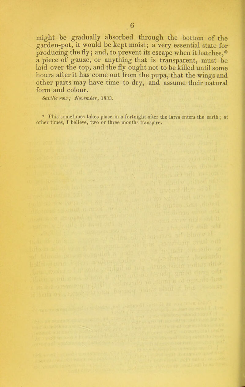 might be gradually absorbed through the bottom of the garden-pot, it would be kept moist; a very essential state for producing the fly; and, to prevent its escape when it hatches,* a piece of gauze, or anything that is transparent, must be laid over the top, and the fly ought not to be killed until some hours after it has come out from the pupa, that the wings and other parts may have time to dry, and assume their natural form and colour. Saville row; November, 1833. * This sometimes takes place in a fortnight after the larva enters the earth ; at other times, I believe, two or three months transpire.