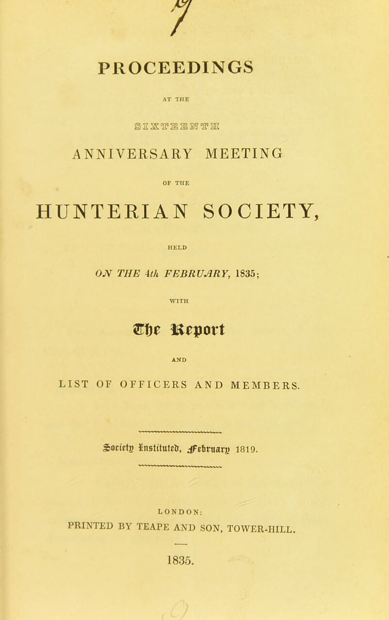 / PROCEEDINGS AT THE ISE X^212§E5l2F2II ANNIVERSARY MEETING OF THE HUNTERIAN SOCIETY, HELD OJV THE 4th FEBRUARY, 1835; WITH ftfje Import AND LIST OF OFFICERS AND MEMBERS. Society llnstitutEtr, jpeituarg 1819. LONDON: PRINTED BY TEAPE AND SON, TOWER-HILL. 1835.