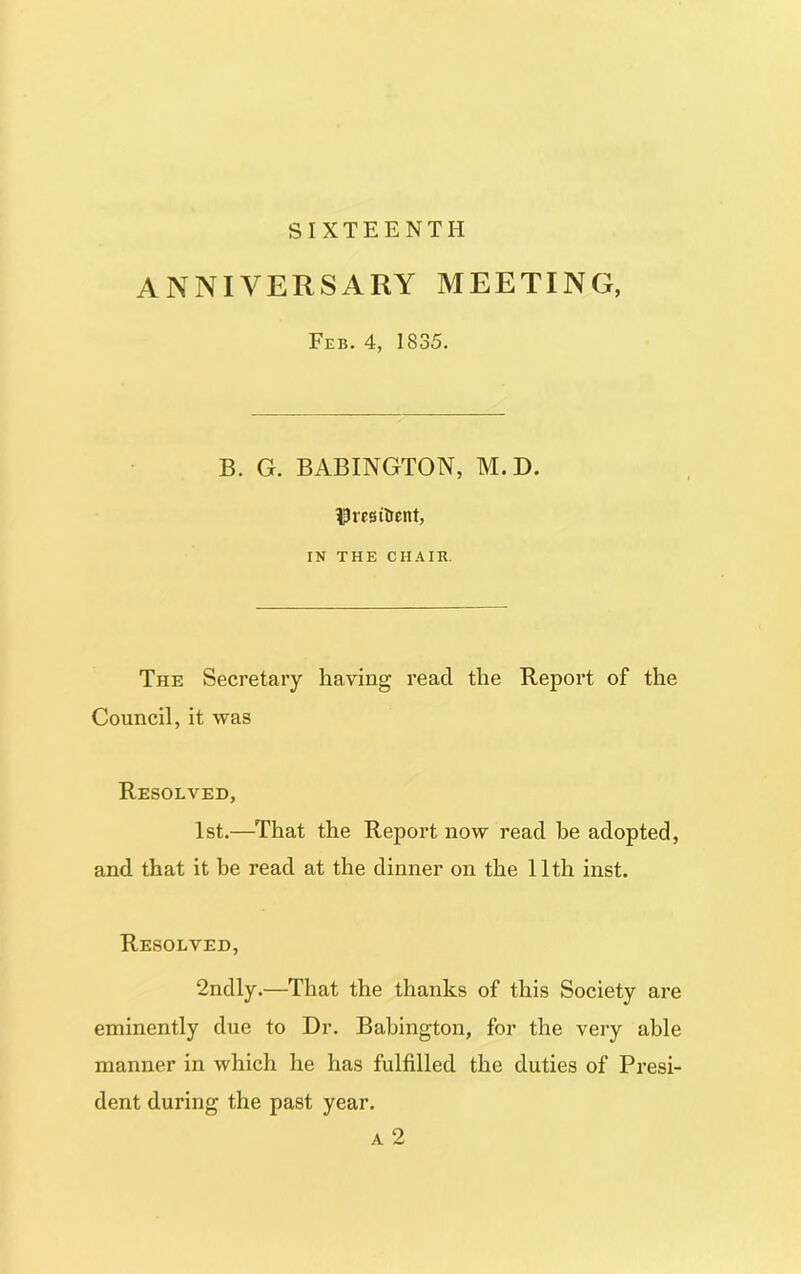 SIXTEENTH ANNIVERSARY MEETING, Feb. 4, 1835. B. G. BABINGTON, M.D. IJresitrent, IN THE CHAIR. The Secretary having read the Report of the Council, it was Resolved, 1st.—That the Report now read be adopted, and that it be read at the dinner on the 11th inst. Resolved, 2ndly.—That the thanks of this Society are eminently due to Dr. Babington, for the very able manner in which he has fulfilled the duties of Presi- dent during the past year. a 2