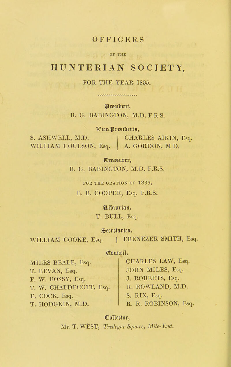 OFFICERS OF THE HUNTERIAN SOCIETY, FOR TIIE YEAR 1835. President, B. G. BABINGTON, M.D. F.R.S. FR'cMPresilrriits, S. ASH WELL, M.D. CHARLES AIKIN, Esq. WILLIAM COULSON, Esq. A. GORDON, M.D. treasurer, B. G. BABINGTON, M.D. F.R.S. FOR THE ORATION OF 1836, B. B. COOPER, Esq. F.R.S. tLifcrarian, T. BULL, Esq. Secretaries, WILLIAM COOKE, Esq. | EBENEZER SMITH, Esq. Council, MILES BEALE, Esq. T. BEVAN, Esq. F. W. BOSSY, Esq. T. W. CFIALDECOTT, Esq. E. COCK, Esq. T. HODGKIN, M.D. CHARLES LAW, Esq. JOHN MILES, Esq. J. ROBERTS, Esq. R. ROWLAND, M.D. S. RIX, Esq. R. R. ROBINSON, Esq. Collector, Mr. T. WEST, Tredegar Square, Mile-End.