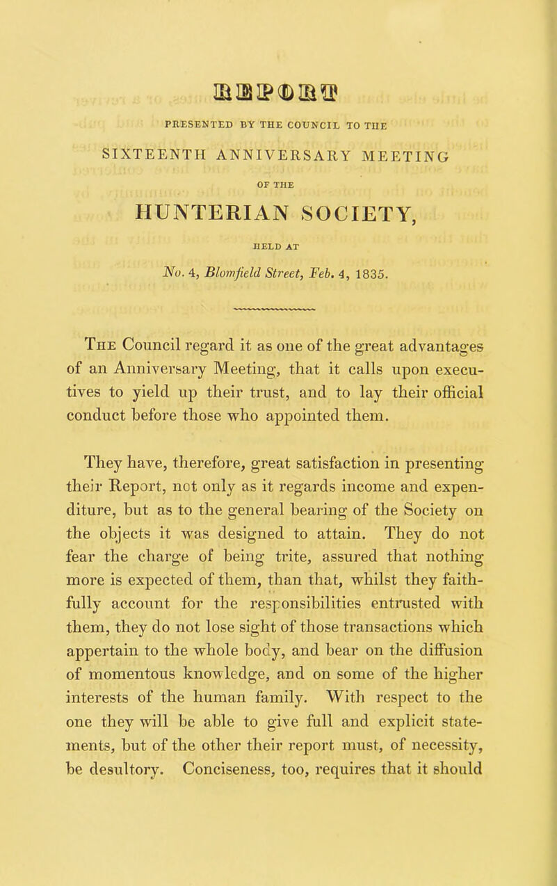 xa ib ip cd Hi PRESENTED BY THE COUNCIL TO THE SIXTEENTH ANNIVERSARY MEETING OF THE HUNTERIAN SOCIETY, HELD AT No. 4, Blomfteld Street, Feb. 4, 1835. The Council regard it as one of the great advantages of an Anniversary Meeting, that it calls upon execu- tives to yield up their trust, and to lay their official conduct before those who appointed them. They have, therefore, great satisfaction in presenting their Report, not only as it regards income and expen- diture, hut as to the general hearing of the Society on the objects it was designed to attain. They do not fear the charge of being trite, assured that nothing more is expected of them, than that, whilst they faith- fully account for the responsibilities entrusted with them, they do not lose sight of those transactions which appertain to the whole body, and hear on the diffusion of momentous knowledge, and on some of the higher interests of the human family. With respect to the one they will he able to give full and explicit state- ments, but of the other their report must, of necessity, he desultory. Conciseness, too, requires that it should