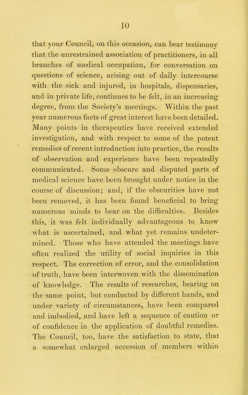 that your Council, on this occasion, can bear testimony that the unrestrained association of practitioners, in all branches of medical occupation, for conversation on questions of science, arising out of daily intercourse with the sick and injured, in hospitals, dispensaries, and in private life, continues to be felt, in an increasing degree, from the Society’s meetings. Within the past year numerous facts of great interest have been detailed. Many points in therapeutics have received extended investigation, and with respect to some of the potent remedies of recent introduction into practice, the results of observation and experience have been repeatedly communicated. Some obscure and disputed parts of medical science have been brought under notice in the course of discussion; and, if the obscurities have not been removed, it has been found beneficial to bring numerous minds to bear on the difficulties. Besides this, it was felt individually advantageous to know what is ascertained, and what yet remains undeter- mined. Those who have attended the meetings have often realized the utility of social inquiries in this respect. The correction of error, and the consolidation of truth, have been interwoven with the dissemination of knowledge. The results of researches, bearing on the same point, but conducted by different hands, and under variety of circumstances, have been compared and imbodied, and have left a sequence of caution or of confidence in the application of doubtful remedies. The Council, too, have the satisfaction to state, that a somewhat enlarged accession of members within