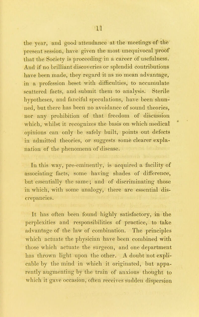 the year, and good attendance at the meetings of the present session, have given the most unequivocal proof that the Society is proceeding in a career of usefulness. And if no brilliant discoveries or splendid contributions have been made, they regard it as no mean advantage, in a profession beset with difficulties, to accumulate scattered facts, and submit them to analysis. Sterile hypotheses, and fanciful speculations, have been shun- ned, but there has been no avoidance of sound theories, nor any prohibition of that freedom of discussion which, whilst it recognizes the basis on which medical opinions can only be safely built, points out defects in admitted theories, or suggests some clearer expla- nation of the phenomena of disease. In this way, pre-eminently, is acquired a facility of associating facts, some having shades of difference, but essentially the same; and of discriminating those in which, with some analogy, there are essential dis- crepancies. It has often been found highly satisfactory, in the perplexities and responsibilities of practice, to take advantage of the law of combination. The principles which actuate the physician have been combined with those which actuate the surgeon, and one department has thrown light upon the other. A doubt not expli- cable by the mind in which it originated, but appa- rently augmenting by the train of anxious thought to which it gave occasion, often receives sudden dispersion